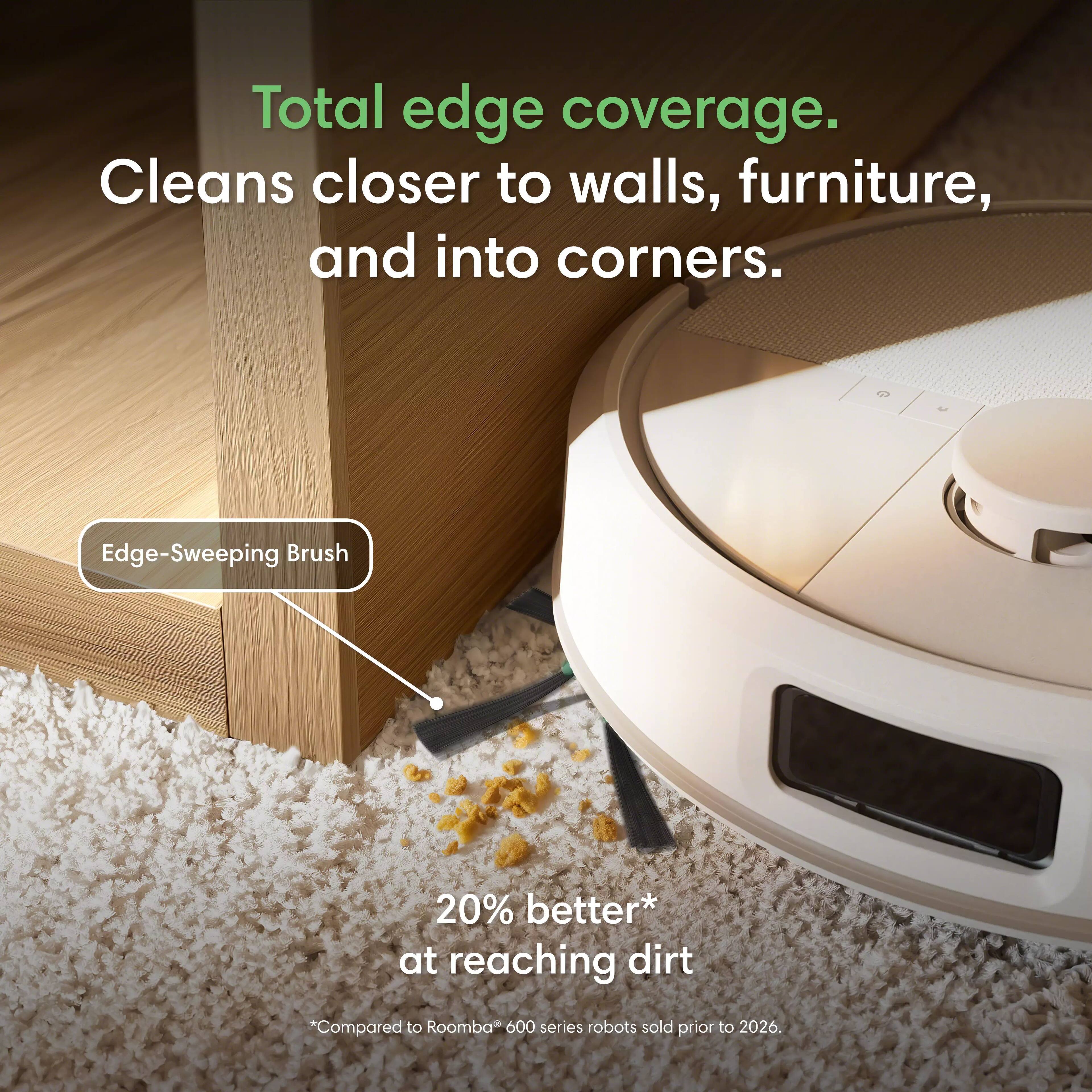 Total edge coverage. Cleans closer to walls, furniture, and into corners.

Edge-Sweeping Brush

20% better* at reaching dirt

*Compared to Roomba 600 series robots sold prior to 2026.