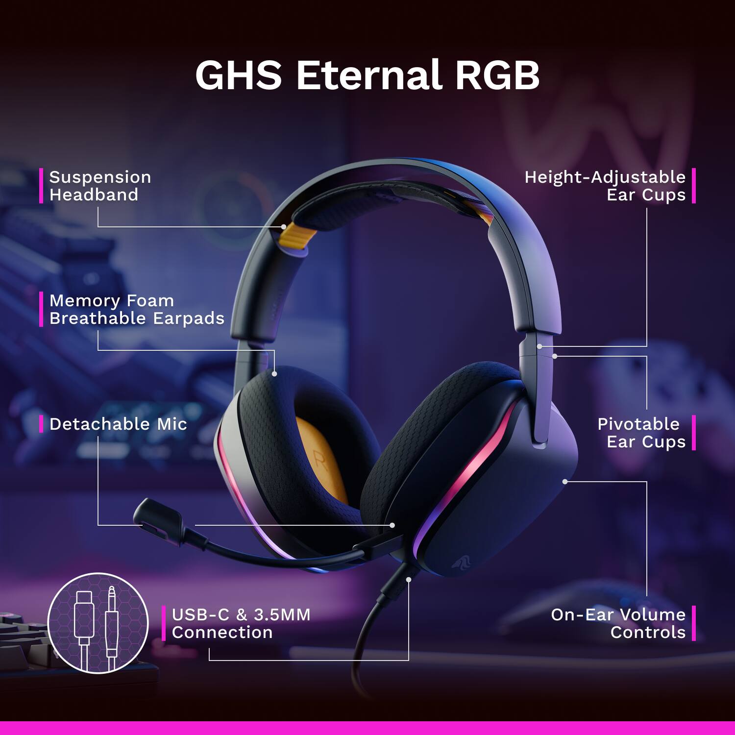 GHS Eternal RGB  
Suspension Headband  
Height-Adjustable Ear Cups  
Memory Foam Breathable Earpads  
Detachable Mic  
Pivotable Ear Cups  
USB-C & 3.5MM Connection  
On-Ear Volume Controls