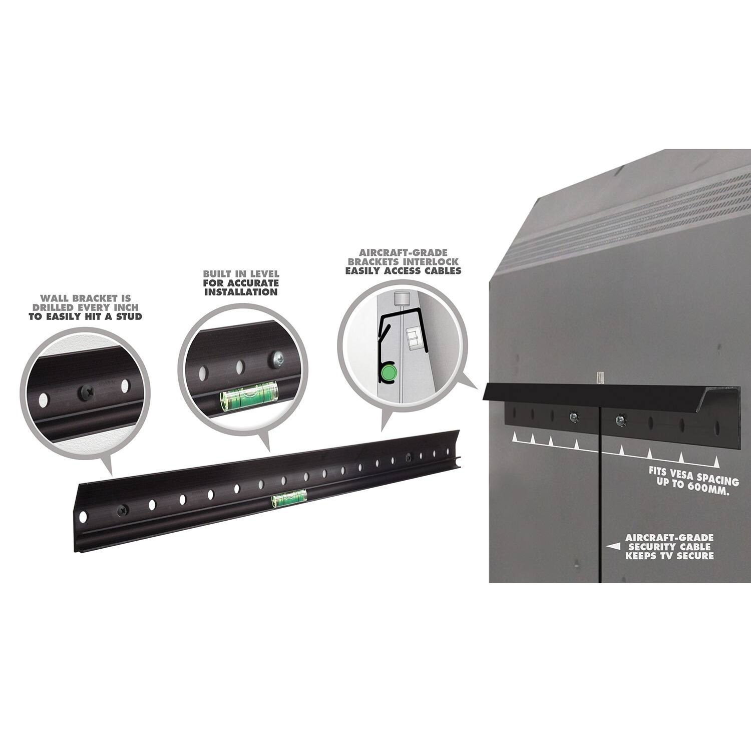 - WALL BRACKET IS DRILLED EVERY INCH TO EASILY HIT A STUD
- BUILT IN LEVEL FOR ACCURATE INSTALLATION
- AIRCRAFT-GRADE BRACKETS INTERLOCK EASILY ACCESS CABLES
- FITS VESA SPACING UP TO 600MM
- AIRCRAFT-GRADE SECURITY CABLE KEEPS TV SECURE