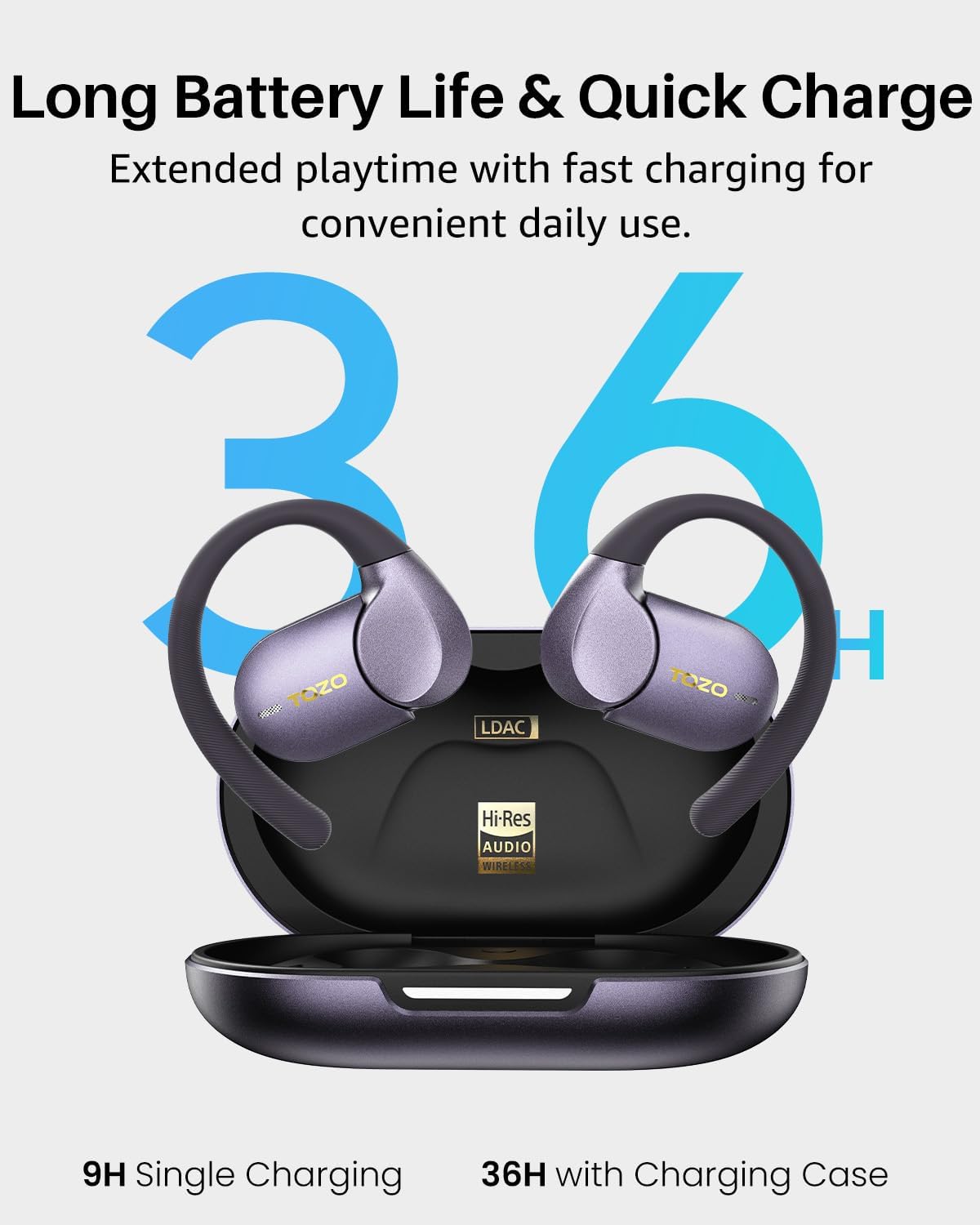Long Battery Life & Quick Charge  
Extended playtime with fast charging for convenient daily use.  

36 TOZO TOZO H LDAC Hi-Res AUDIO WIRELESS  
9H Single Charging  
36H with Charging Case