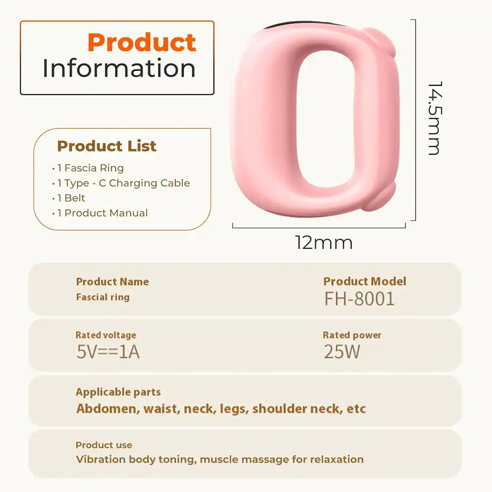 **Product Information**

**Product List**
- 1 Fascia Ring
- 1 Type - C Charging Cable
- 1 Belt
- 1 Product Manual

**Product Name**
Fascial ring

**Product Model**
FH-8001

**Rated voltage**
5V=1A

**Rated power**
25W

**Applicable parts**
Abdomen, waist, neck, legs, shoulder neck, etc

**Product use**
Vibration body toning, muscle massage for relaxation