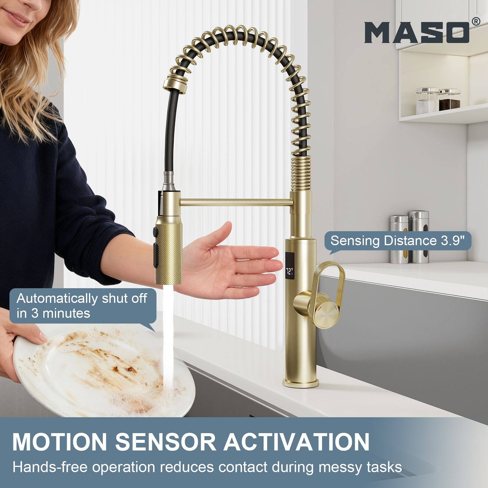 MASO  
Sensing Distance 3.9"  
Automatically shut off in 3 minutes  
MOTION SENSOR ACTIVATION  
Hands-free operation reduces contact during messy tasks