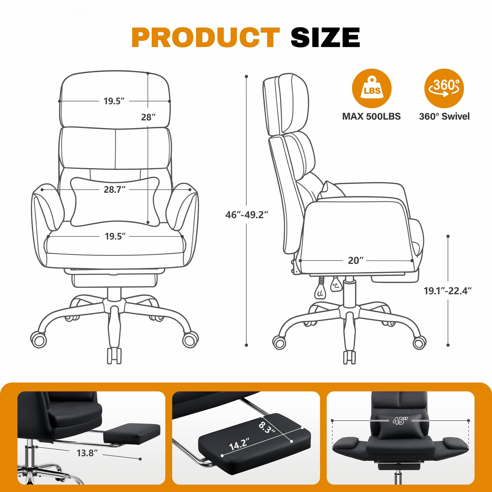 PRODUCT SIZE

- Width: 19.5"
- Depth: 28"
- Seat Height: 28.7"
- Seat Depth: 19.5"
- Back Height: 28"
- Armrest Height: 20"
- Overall Height: 46"-49.2"
- Width with Arms: 19.1"-22.4"
- Width of Footrest: 13.8"
- Width of Base: 8.3"
- Width of Seat: 14.2"
- Height of Seat: 45"

MAX 500LBS
360° Swivel