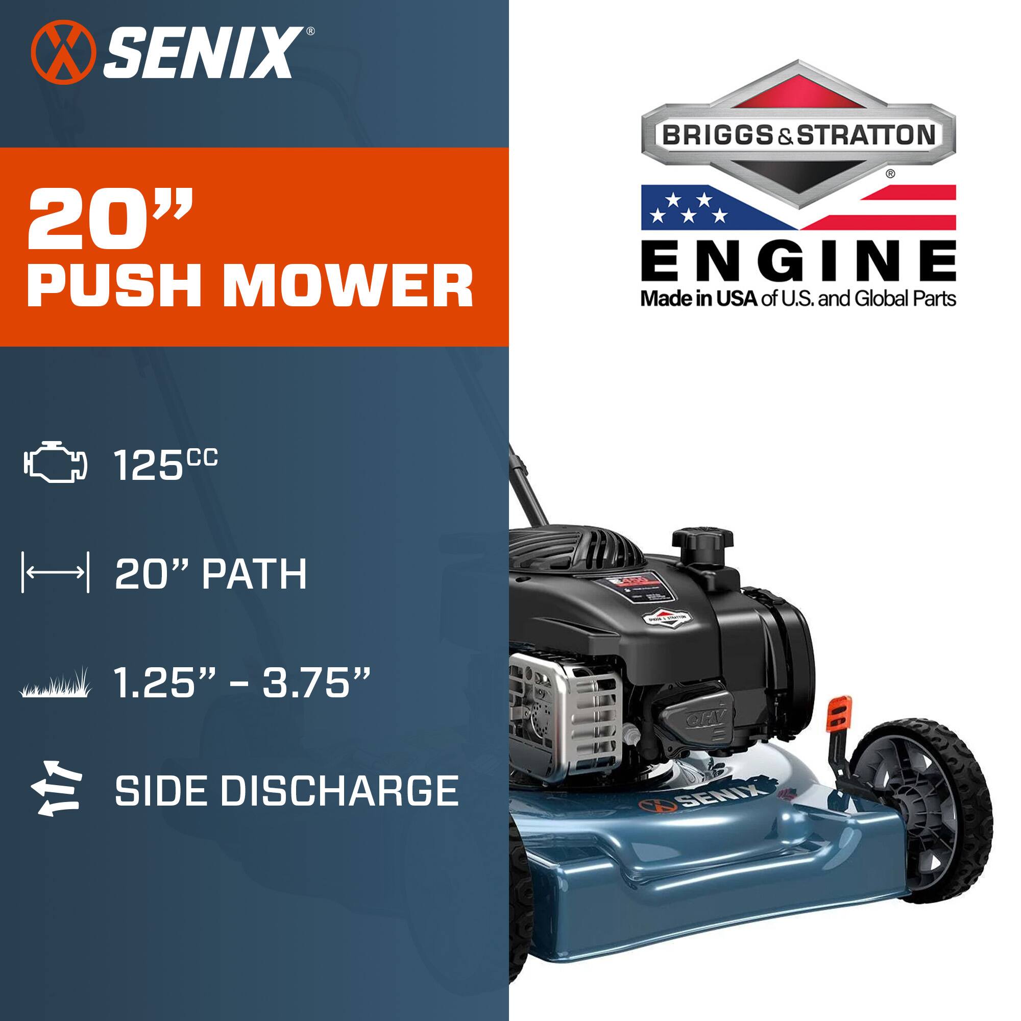 SENIX  
BRIGGS & STRATTON 2  
20" ENGINE PUSH MOWER  
Made in USA of U.S. and Global Parts  
125cc  
20" PATH  
1.25" - 3.75"  
SIDE DISCHARGE