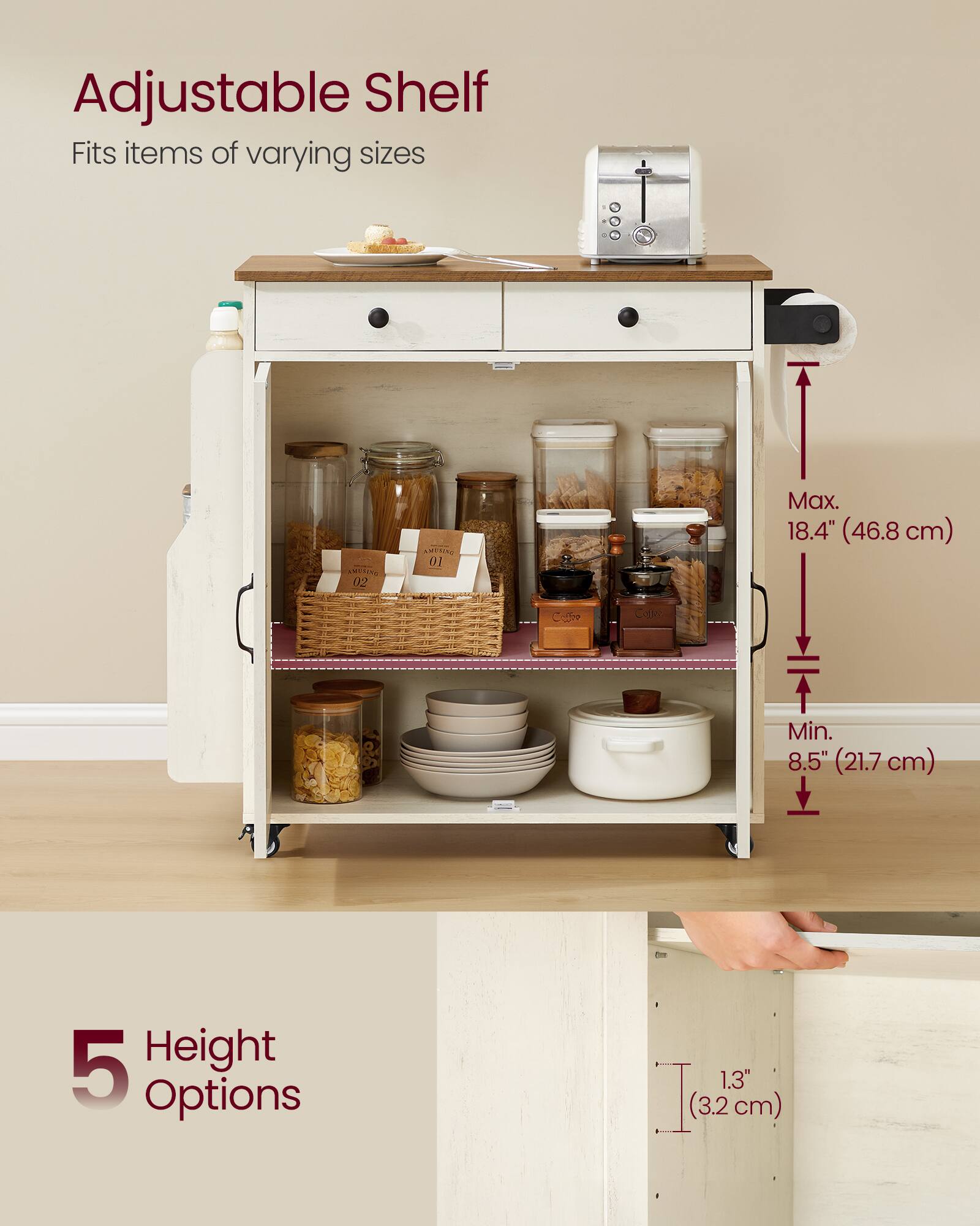 Adjustable Shelf  
Fits items of varying sizes  

Max. 18.4" (46.8 cm)  
Min. 8.5" (21.7 cm)  

5 Height Options  
1.3" (3.2 cm)