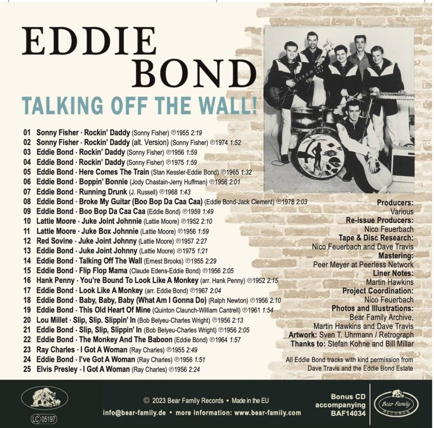 **EDDIE BOND**  
**TALKING OFF THE WALL!**

1. Sonny Fisher - Rockin' Daddy (Sonny Fisher) © 1955 2:19  
2. Sonny Fisher - Rockin' Daddy (alt. Version) (Sonny Fisher) © 1965 1:32  
3. Eddie Bond - Rockin' Daddy (Sonny Fisher) © 1955 1:59  
4. Eddie Bond - Rockin' Daddy (Sonny Fisher) © 1975 1:59  
5. Eddie Bond - Here Comes The Train (Stan Kessler-Eddie Bond) © 1974 1:52  
6. Eddie Bond - Boppin' Bonnie (Jody Chastain-Jerry Huffman) © 1956 1:43  
7. Eddie Bond - Running Drunk (J. Russell) © 1968 1:43  
8. Eddie Bond - Broke My Guitar (Boo Bop Da Caa Caa) (Eddie Bond-Jack Clement) © 1978 2:03  
9.