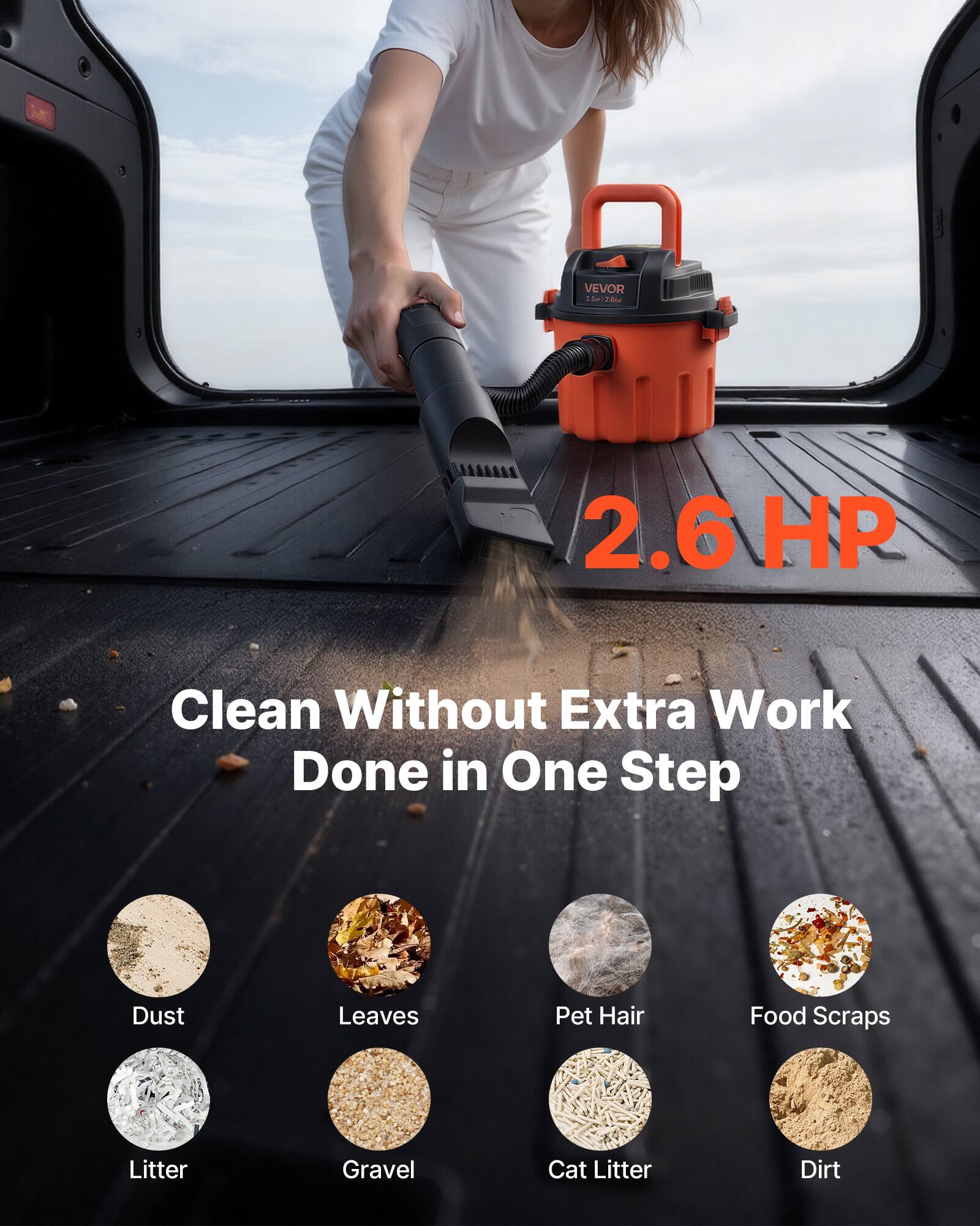 VEVOR 2.5L 2.6HP  
2.6 HP  
Clean Without Extra Work Done in One Step  
Dust  
Leaves  
Pet Hair  
Food Scraps  
Litter  
Gravel  
Cat Litter  
Dirt