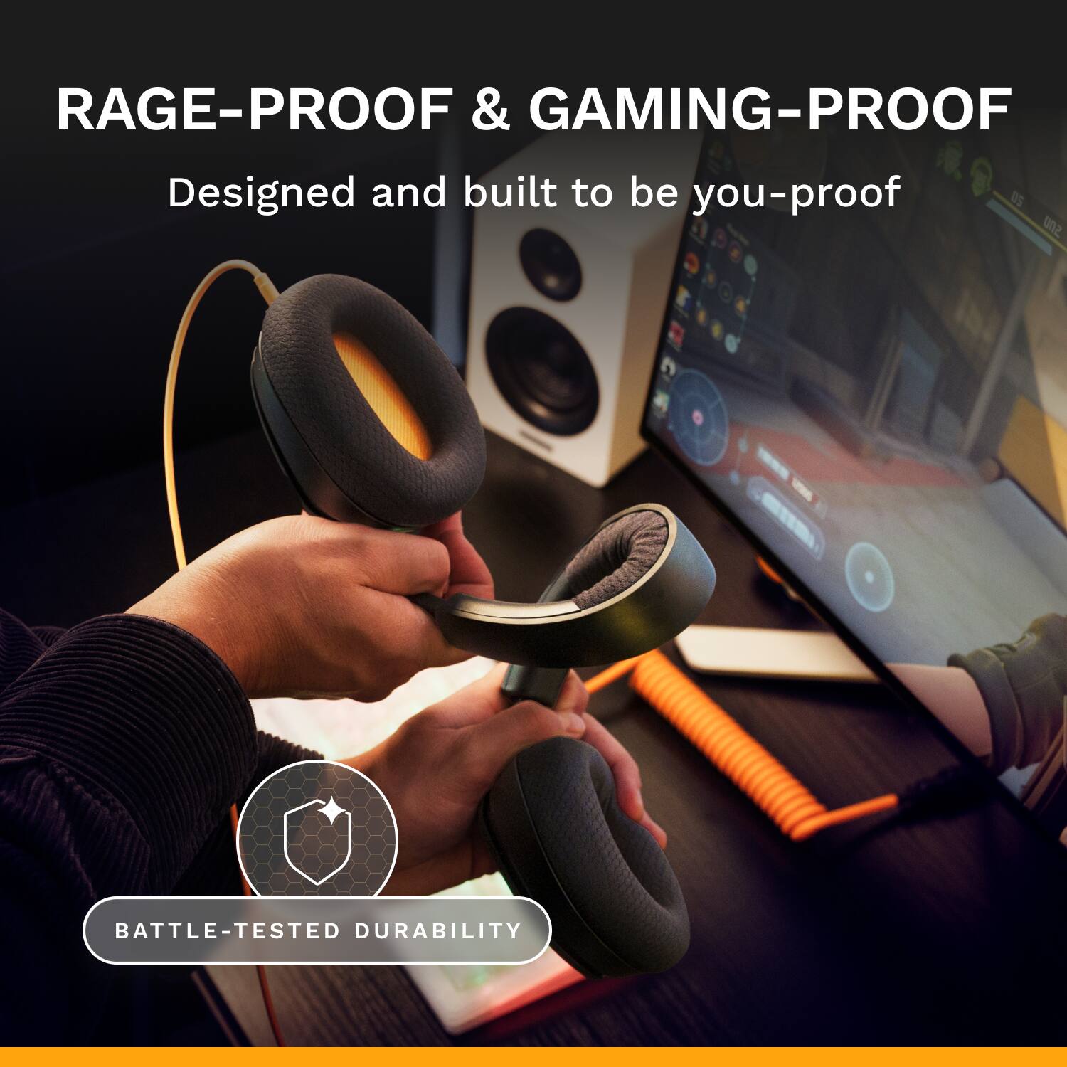 RAGE-PROOF & GAMING-PROOF  
Designed and built to be you-proof  

BATTLE-TESTED DURABILITY