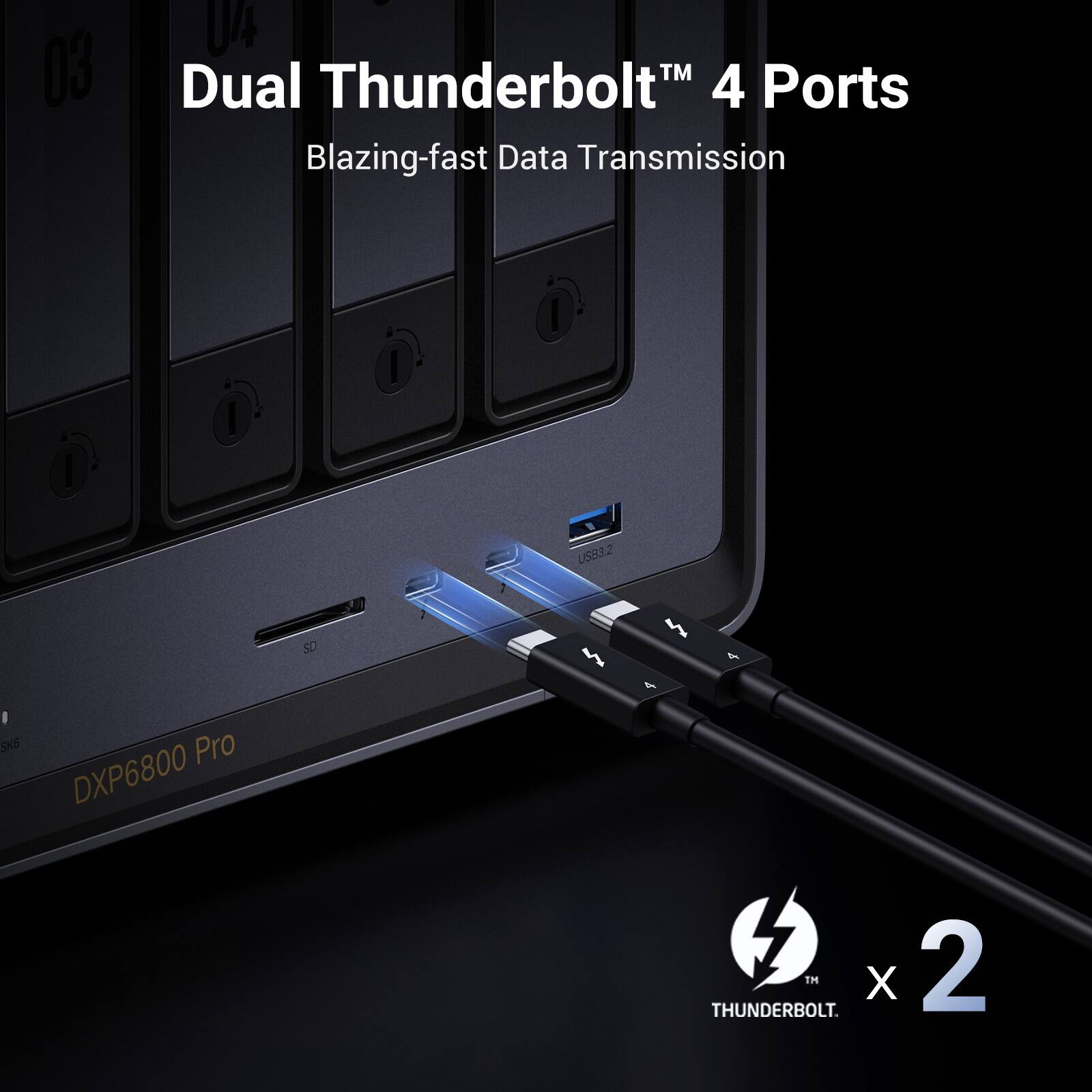 03
04 Dual Thunderbolt 4 Ports Blazing-fast Data Transmission
USB3.2
SD
- SK6 Pro DXP6800
4
THUNDERBOLT. TM X 2