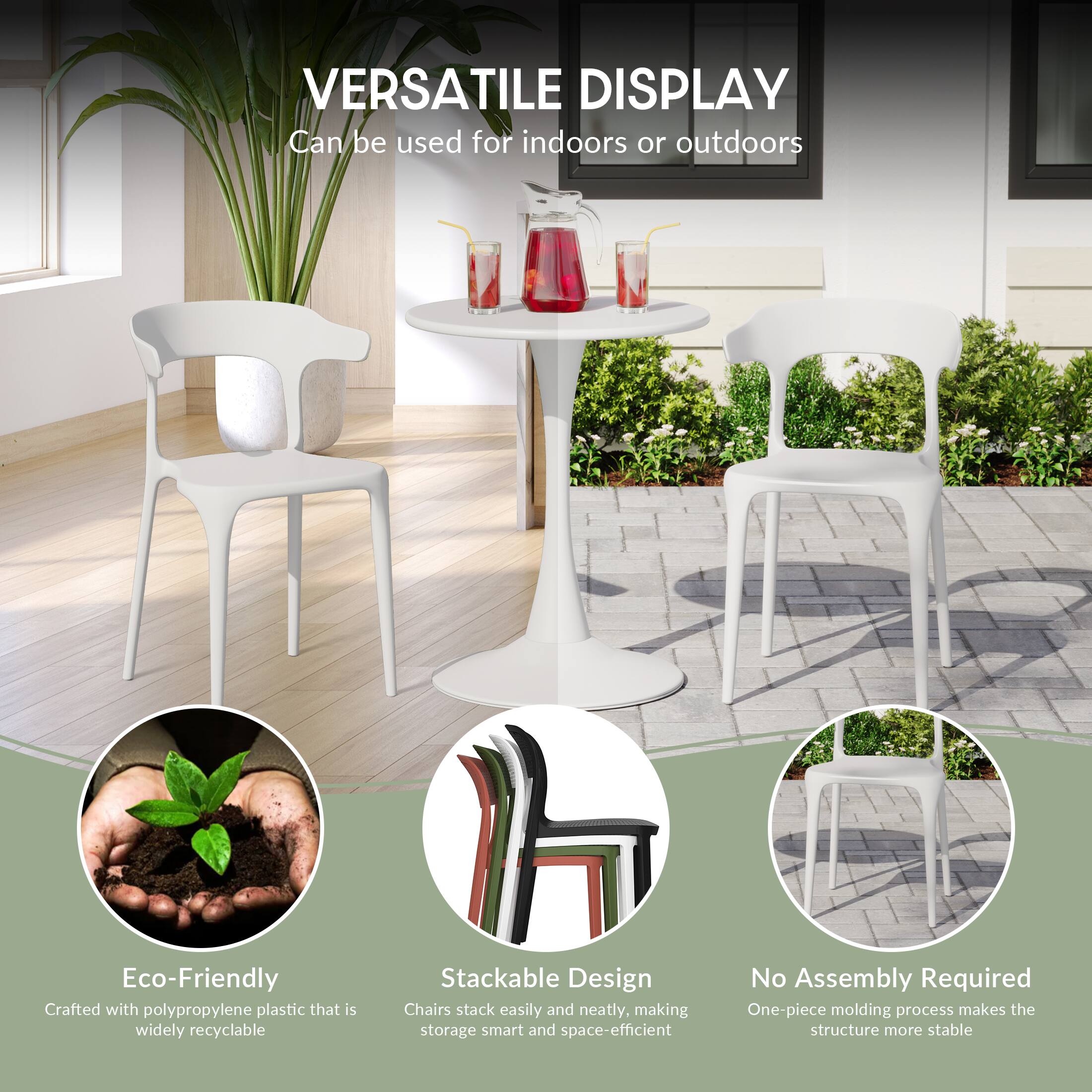VERSATILE DISPLAY  
Can be used for indoors or outdoors

Eco-Friendly  
Crafted with polypropylene plastic that is widely recyclable

Stackable Design  
Chairs stack easily and neatly, making storage smart and space-efficient

No Assembly Required  
One-piece molding process makes the structure more stable