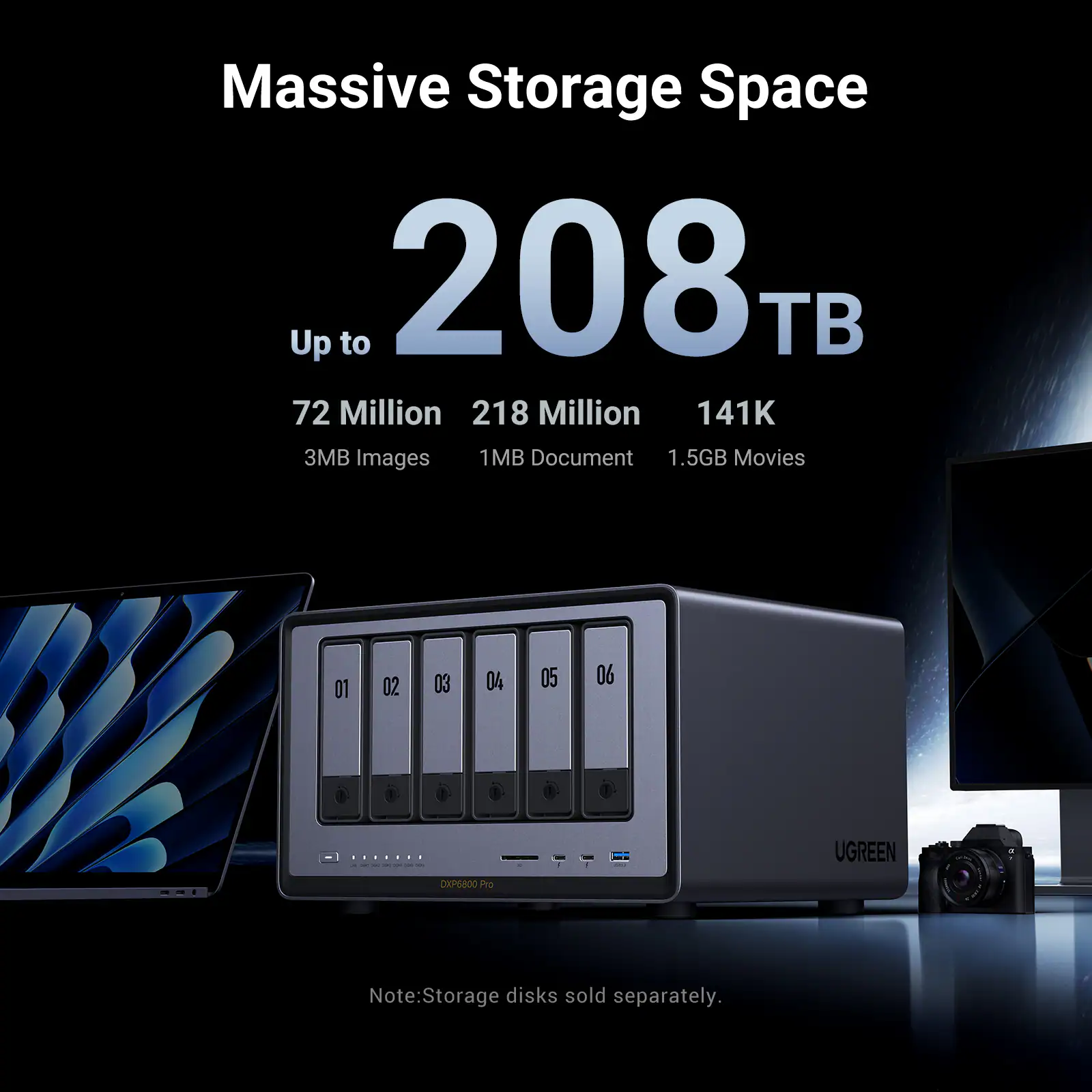 Massive Storage Space Up to 208TB

- 72 Million 3MB Images
- 218 Million 1MB Document
- 141K 1.5GB Movies

01 02 03 04 05 06

UGREEN
DXP6800 Pro

Note: Storage disks sold separately.