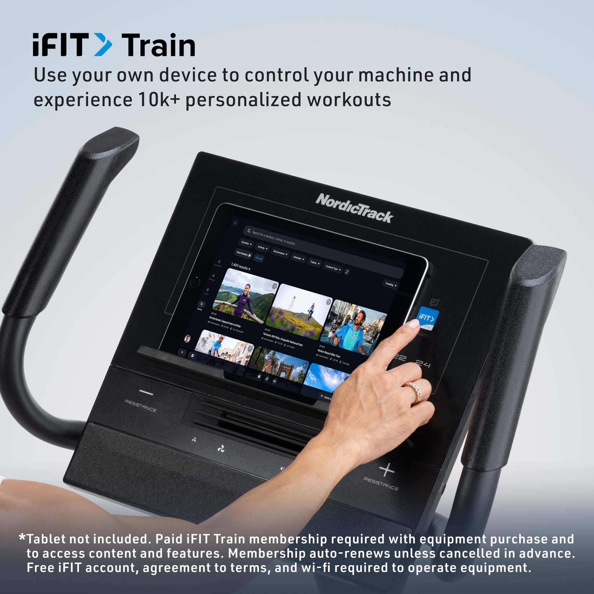 iFIT Train  
Use your own device to control your machine and experience 10k+ personalized workouts

*Tablet not included. Paid iFIT Train membership required with equipment purchase and to access content and features. Membership auto-renews unless cancelled in advance. Free iFIT account, agreement to terms, and wi-fi required to operate equipment.