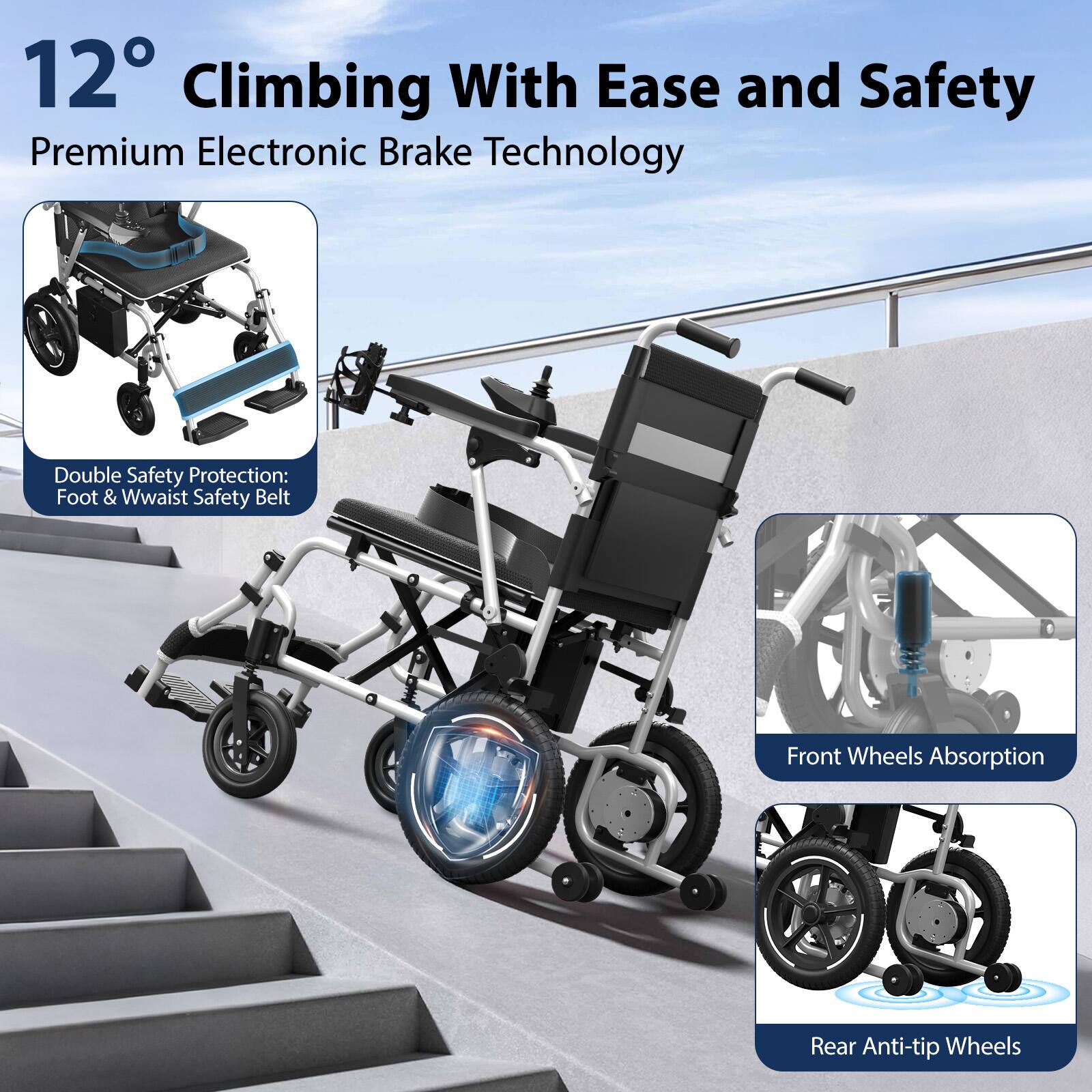 12° Climbing With Ease and Safety  
Premium Electronic Brake Technology  

Double Safety Protection:  
Foot & Waist Safety Belt  

Front Wheels Absorption  

Rear Anti-tip Wheels