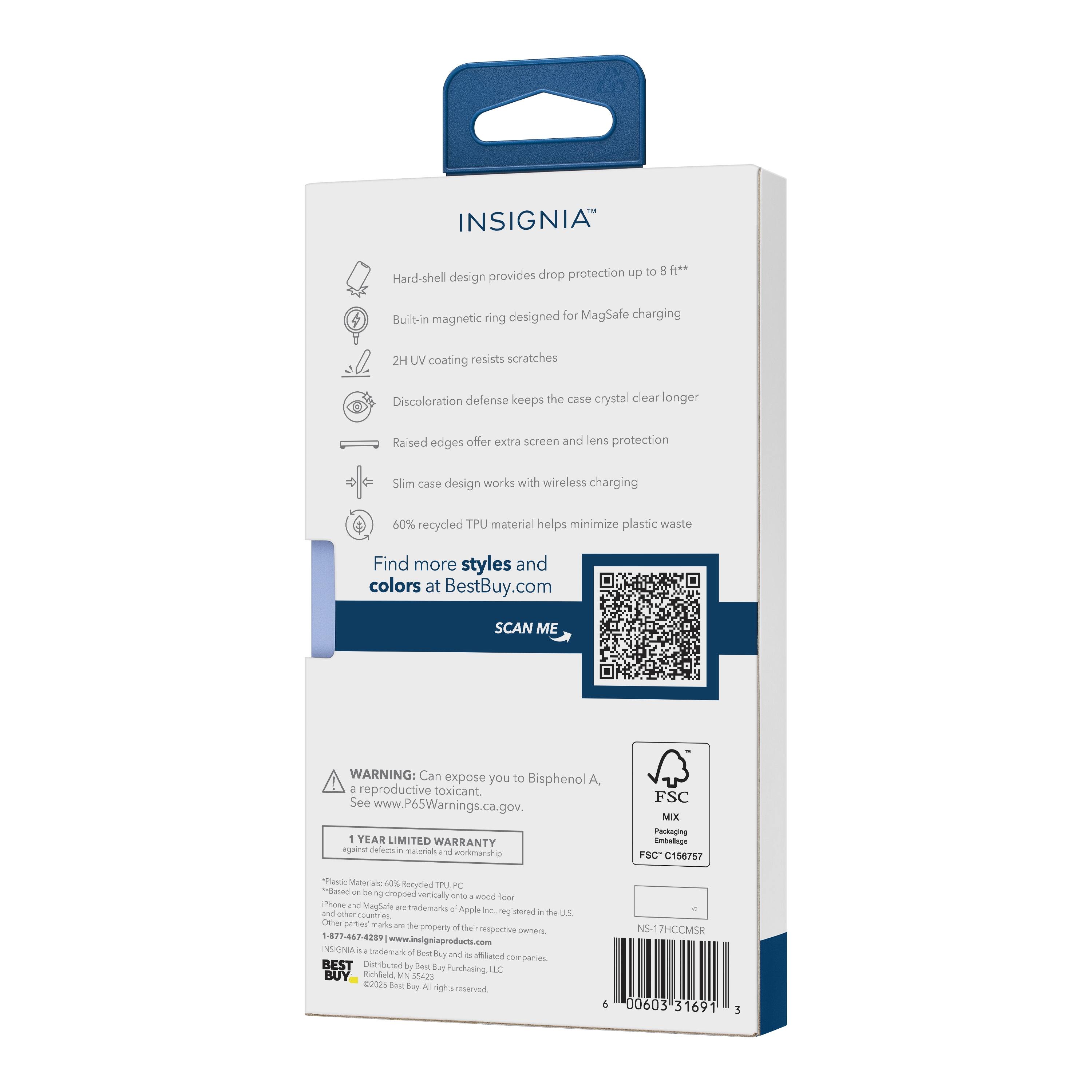 INSIGNIA™  
Drop protection up to 8 ft**  
Hard-shell design provides the case crystal clear longer  
Built-in magnetic ring designed for MagSafe charging  
2H UV coating resists scratches  
Discoloration defense keeps the case crystal clear longer  
Raised edges offer extra screen and lens protection  
Slim case design works with wireless charging  
60% recycled TPU material helps minimize plastic waste  

Find more styles and colors at BestBuy.com  

SCAN ME  

WARNING: Can expose you to Bisphenol A, a reproductive toxicant. See www.P65Warnings.ca.gov.  

1 YEAR LIMITED WARRANTY  

*Plastic Material: 60% Recycled TPU  
*Based on being dropped vertically onto a wood floor  
**Based on being dropped vertically onto a wood floor  

FSC MIX Packaging Embalage  
FSC® C156757  

NS-17HCM5R  
000603 131691 3  

INSIGNIA™ is a trademark of Best Buy Products, Inc.  
Distributed by Best Buy Purchasing, LLC  
©2023 Best Buy. All rights reserved.  
1-877-467-43