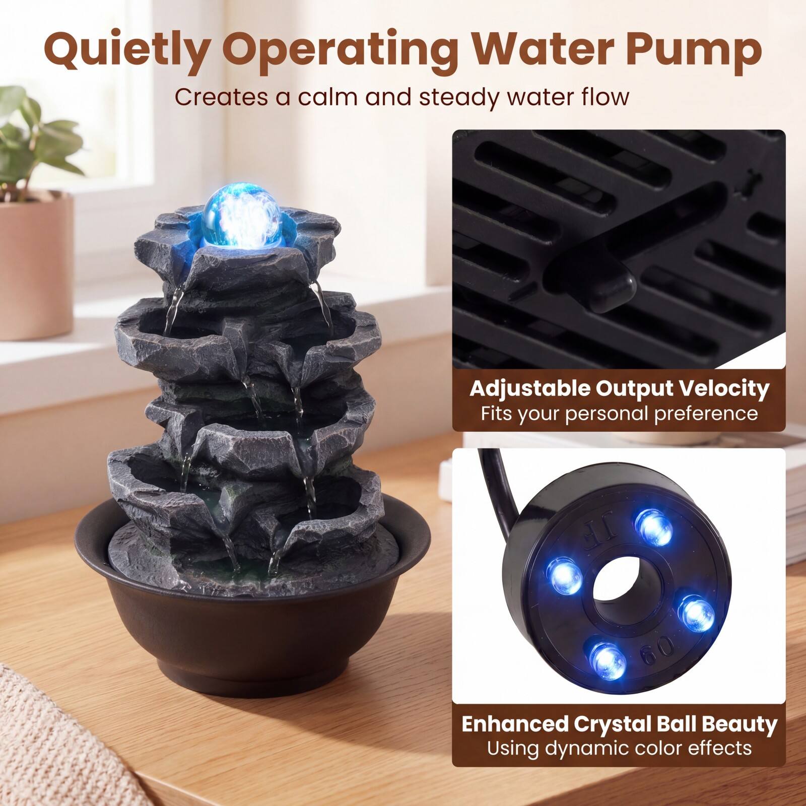 Quietly Operating Water Pump  
Creates a calm and steady water flow  

Adjustable Output Velocity  
Fits your personal preference  

Enhanced Crystal Ball Beauty  
Using dynamic color effects
