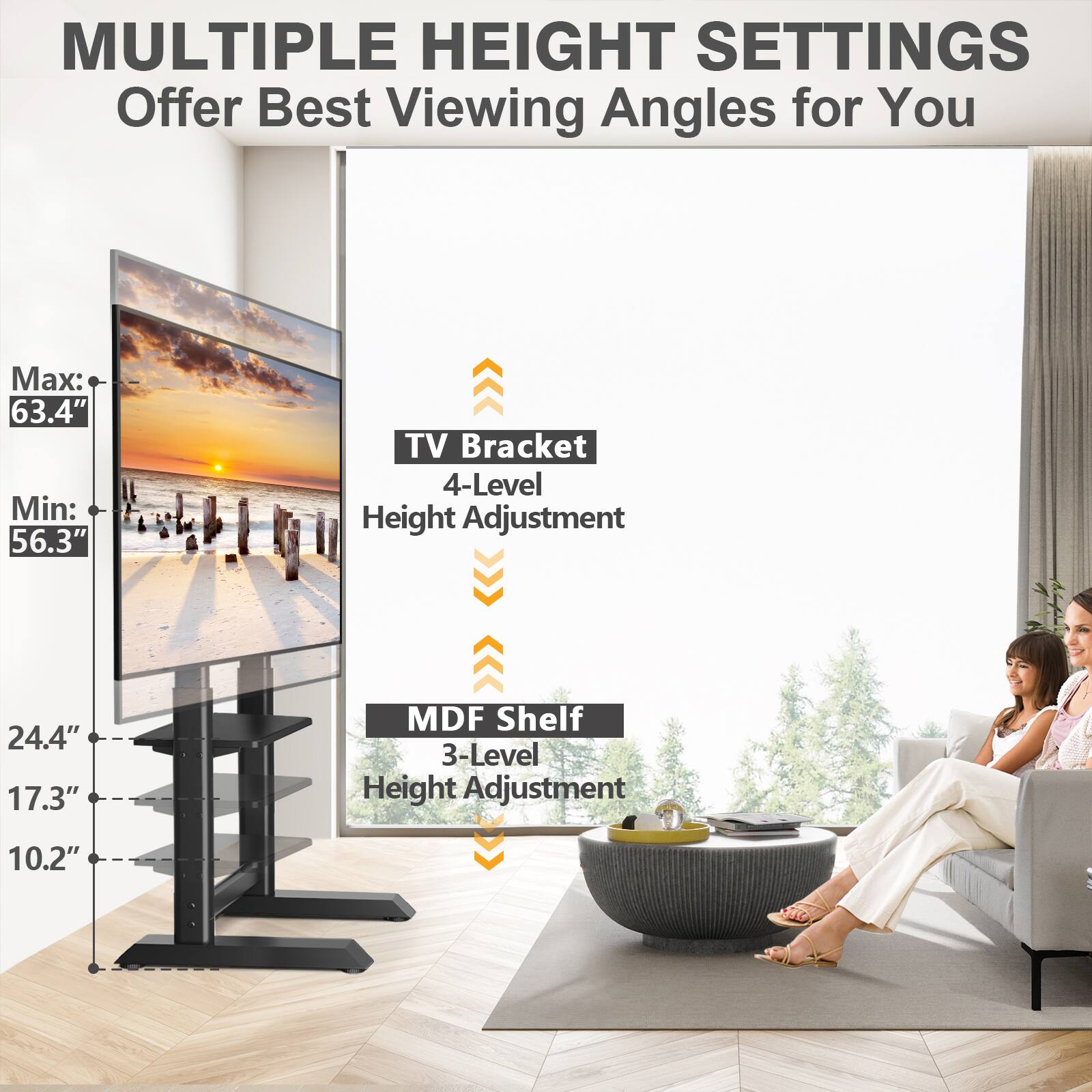 MULTIPLE HEIGHT SETTINGS Offer Best Viewing Angles for You

Max: 63.4" Min: 56.3"
TV Bracket 4-Level Height Adjustment
24.4" 17.3"
MDF Shelf 3-Level Height Adjustment
10.2"