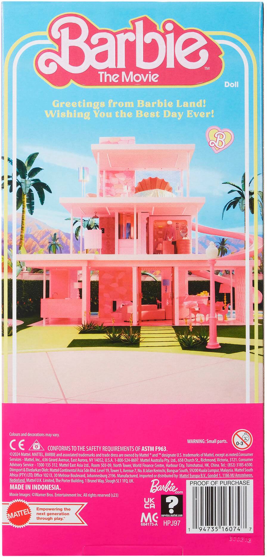 Barbie TM The Movie Doll Greetings from Barbie Land! Wishing You the Best Day Ever! B Colours and decorations may vary. WARNING: Small parts. 0-3 CONFORMS TO THE SAFETY REQUIREMENTS OF ASTM F963. 2024 Mattel. MATTEL BARBIE and associated trademarks and trade dress are owned by Mattel and designate U.S. trademarks of Mattel, except as noted. Consumer Services Mattel, Inc., 636 Girard Avenue, East Aurora, NY 14052, U.S.A. 1-800-524-8697. Mattel Australia Pty Ltd. 658 Church St, Richmond, Victoria, 3121 Consumer Advisory Service 1300 135 312 Mattel East Asia Ltd. Room 503-09, North Tower, World Finance Centre, Harbour City, Tsimshatsul, HK China. Tel.: (852) 3185-6500. Diimport Diekarkan Oleh: Mattel Continental Asia Sdn Bhd. Level 19, Tower Avenue No. Jalan Kerinchi, Bangsar South, 59200 Kuala Lumpur, Malaysia Mattel South Africa (PTY) LTD, Office 10213, 30 Melrose Boulevard, Johannesburg 2196. Manufactured, imported or distributed by: Mattel.