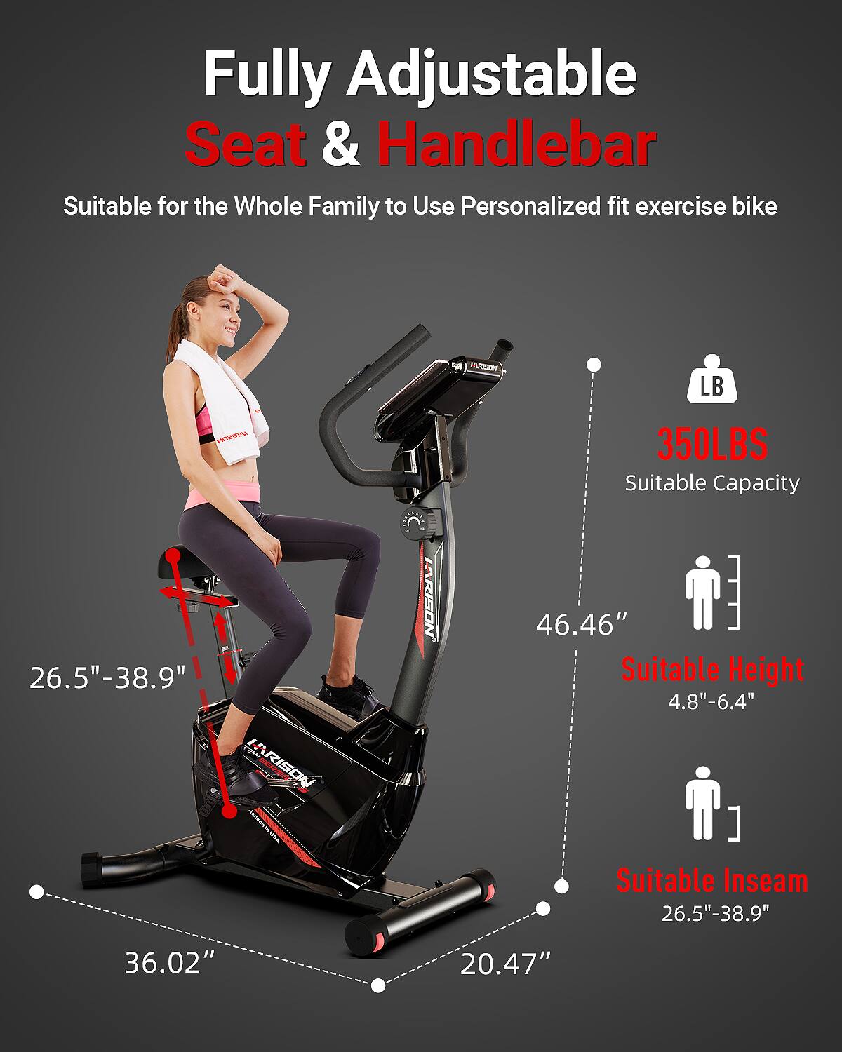 Fully Adjustable Seat & Handlebar  
Suitable for the Whole Family to Use Personalized fit exercise bike  

- 350LBS Suitable Capacity  
- 46.46" Suitable Height (4.8"-6.4")  
- 26.5"-38.9" Suitable Inseam  
- 26.5"-38.9" Seat Adjustment  
- 36.02" Width  
- 20.47" Depth