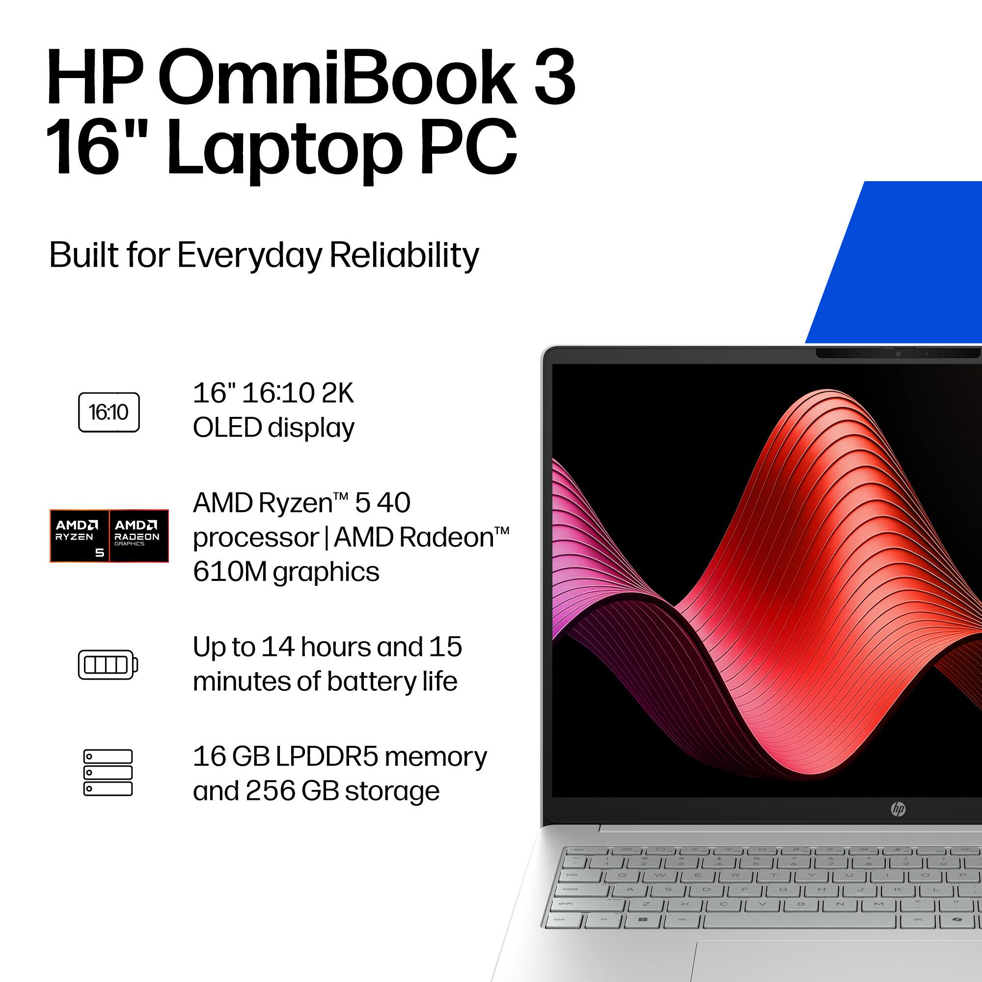 HP OmniBook 3 16" Laptop PC  
Built for Everyday Reliability  

16" 16:10 2K OLED display  
AMD Ryzen 5 40 processor | AMD Radeon 610M graphics  
Up to 14 hours and 15 minutes of battery life  
16 GB LPDDR5 memory and 256 GB storage