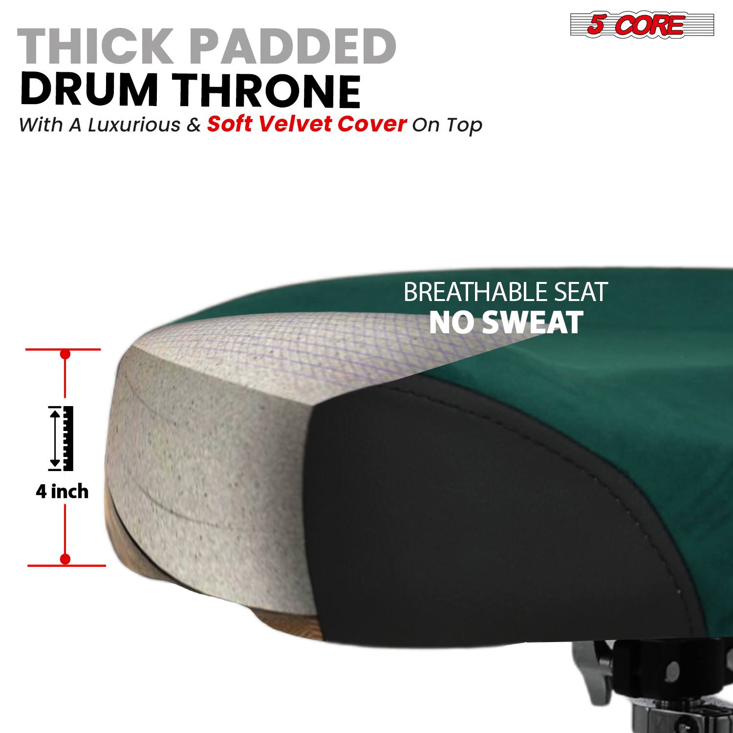 THICK PADDED DRUM THRONE  
With A Luxurious & Soft Velvet Cover On Top  

5 CORE  

BREATHABLE SEAT  
NO SWEAT  

4 inch