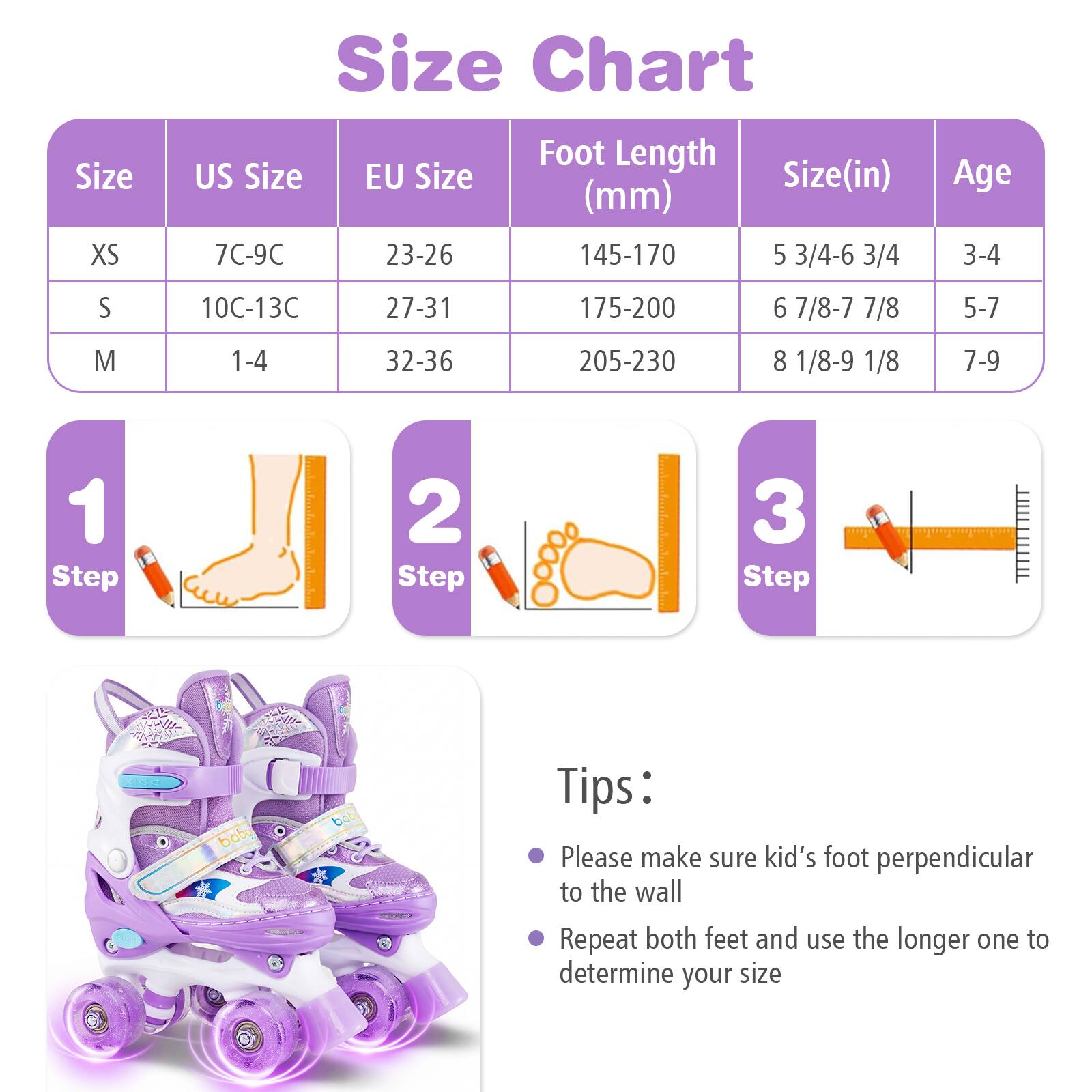 Size Chart

| Size | US Size | EU Size | Foot Length (mm) | Size (in) | Age |
|------|---------|---------|----------------|----------|-----|
| XS   | 7C-9C   | 23-26   | 145-170         | 5 3/4-6 3/4 | 3-4 |
| S    | 10C-13C | 27-31   | 175-200         | 6 7/8-7 7/8 | 5-7 |
| M    | 1-4    | 32-36   | 205-230         | 8 1/8-9 1/8 | 7-9 |

**Steps:**
1. Step 1
2. Step 2
3. Step 3

**Tips:**
- Please make sure kid's foot perpendicular to the wall
- Repeat both feet and use the longer one to determine your size