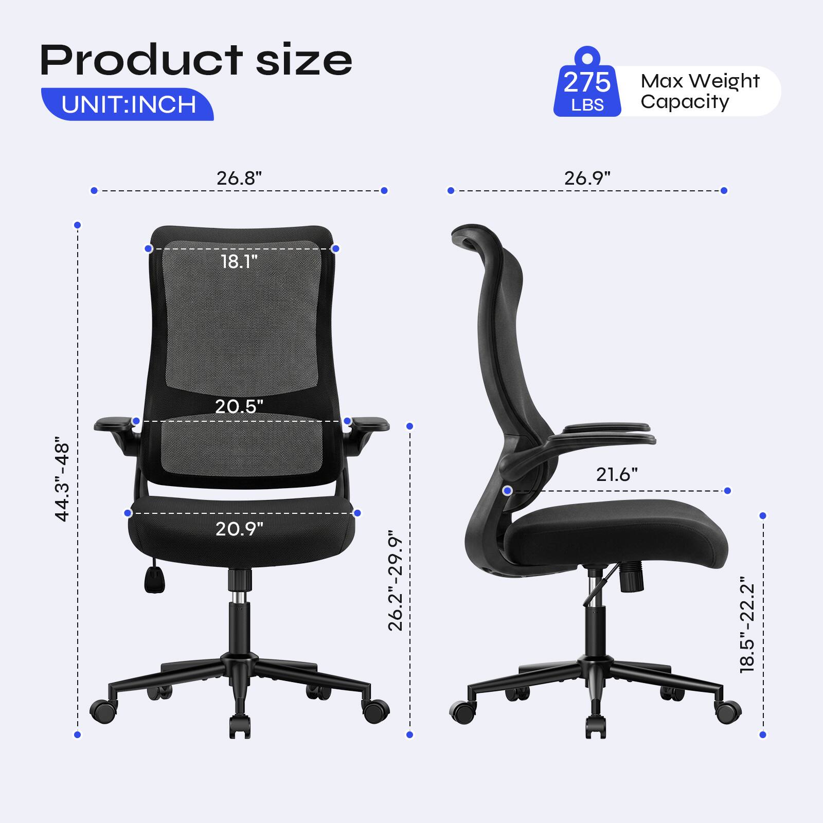 Product size UNIT:INCH  
275 Max Weight LBS Capacity  
26.8"  
26.9"  
18.1"  
44.3"-48"  
20.5" 20.9"  
26.2"-29.9"  
21.6"  
18.5"-22.2"