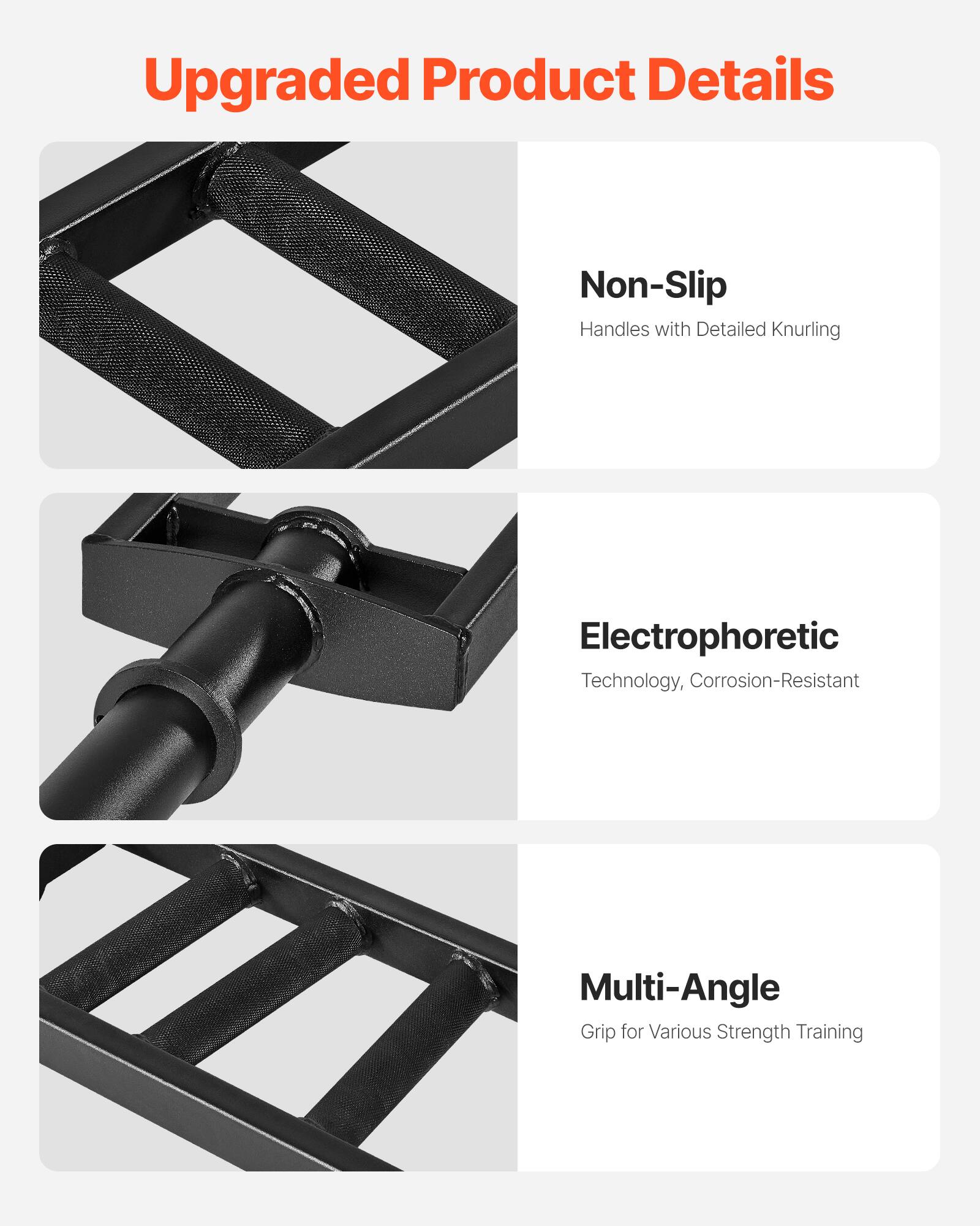 Upgraded Product Details

- Non-Slip
  Handles with Detailed Knurling

- Electrophoretic
  Technology, Corrosion-Resistant

- Multi-Angle
  Grip for Various Strength Training