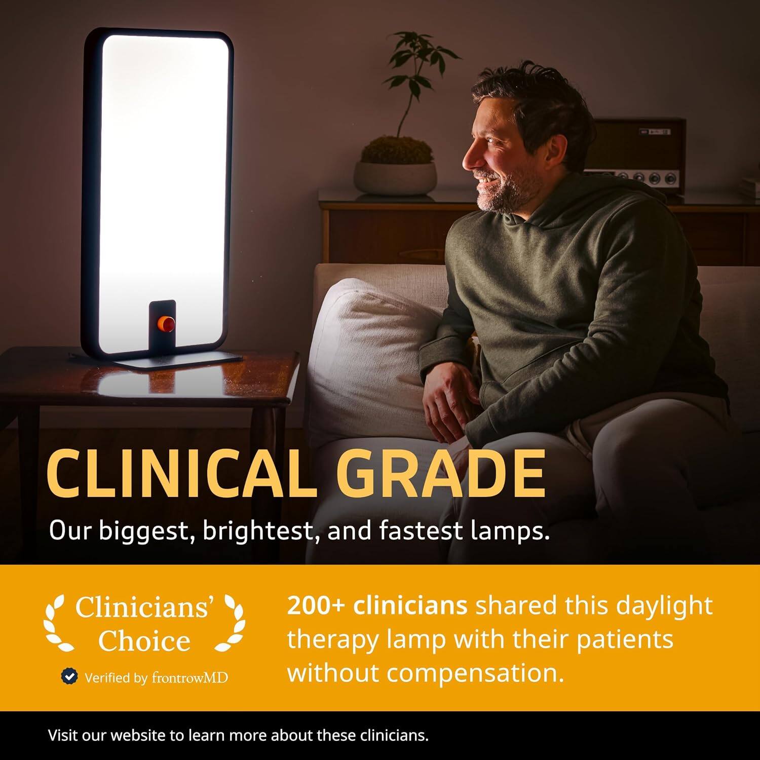 CLINICAL GRADE  
Our biggest, brightest, and fastest lamps.  

Clinicians' Choice  
Verified by frontrowMD  

200+ clinicians shared this daylight therapy lamp with their patients without compensation.  

Visit our website to learn more about these clinicians.