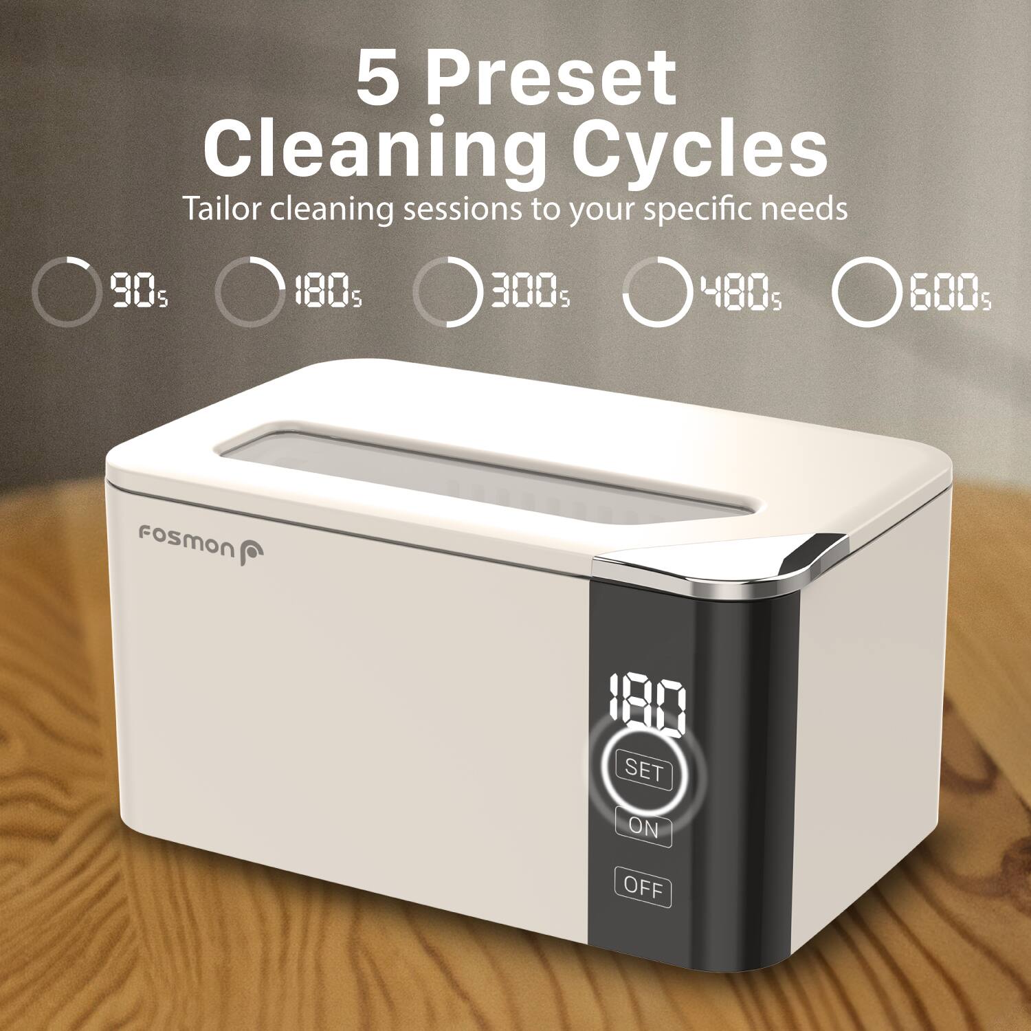 5 Preset Cleaning Cycles Tailor cleaning sessions to your specific needs 90s 180s 300s 480s 600s FoSmON 180 SET ON OFF