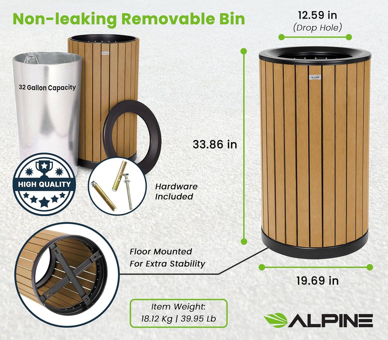 Non-leaking Removable Bin

- 32 Gallon Capacity
- 12.59 in (Drop Hole)
- 33.86 in (Height)
- 19.69 in (Diameter)
- High Quality Hardware Included
- Floor Mounted for Extra Stability
- Item Weight: 18.12 Kg | 39.95 Lb
- Alpine