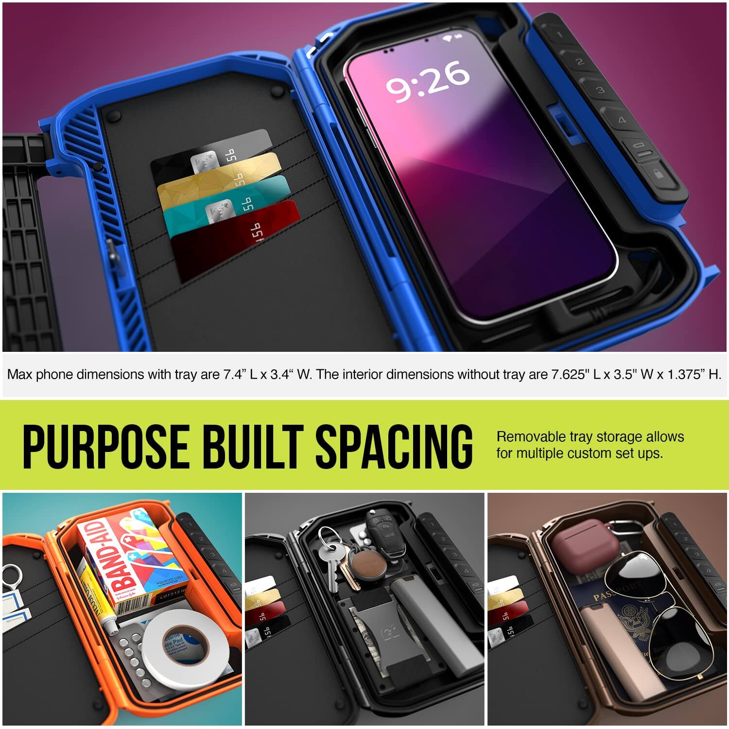 Max phone dimensions with tray are 7.4" L x 3.4" W. The interior dimensions without tray are 7.625" L x 3.5" W x 1.375" H. Removable tray storage allows PURPOSE BUILT SPACING for multiple custom set ups.
