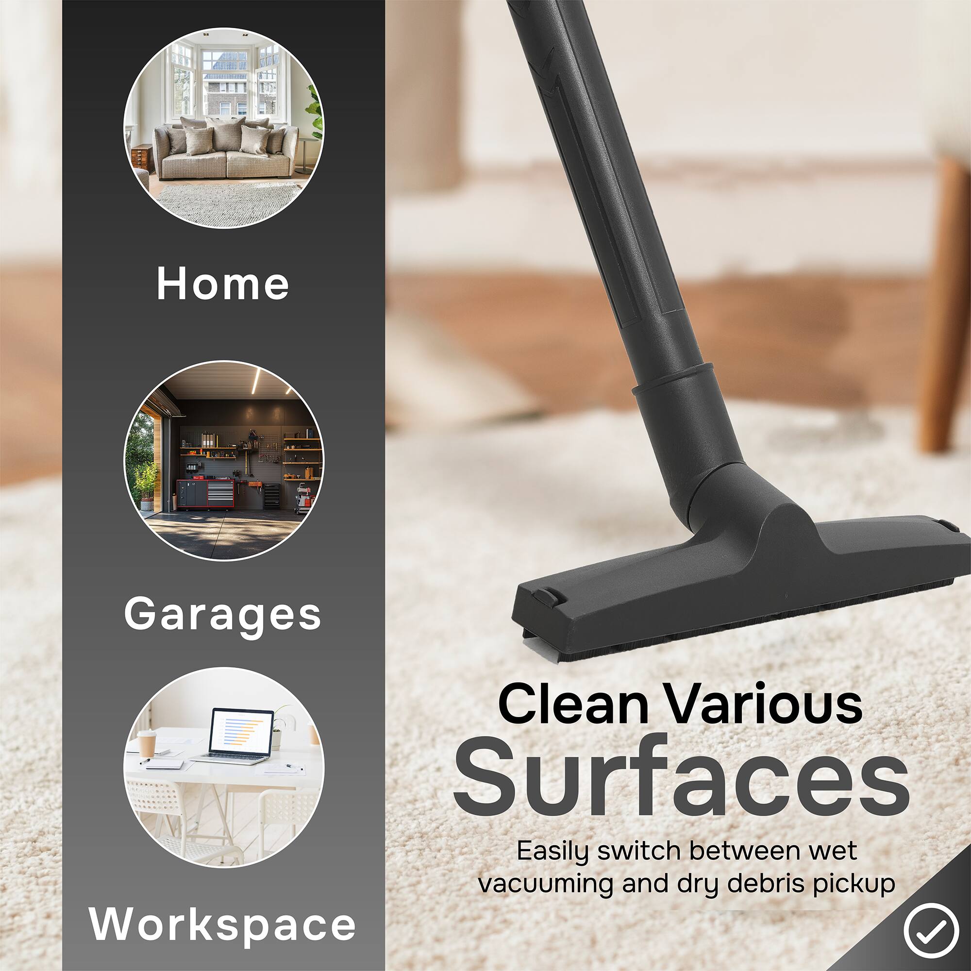 Home  
Garages  
Workspaces  

Clean Various Surfaces  
Easily switch between wet vacuuming and dry debris pickup
