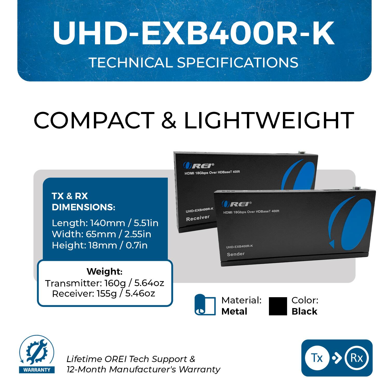 UHD-EXB400R-K TECHNICAL SPECIFICATIONS

COMPACT & LIGHTWEIGHT HDMI 18Gbps Over HDBaseT 400m

TX & RX DIMENSIONS:
- Length: 140mm / 5.5in
- Width: 55mm / 2.16in
- Height: 18mm / 0.7in

Weight:
- Transmitter: 160g / 5.64oz
- Receiver: 155g / 5.46oz

Material: Metal
Color: Black

Lifetime OREI Tech Support & WARRANTY: 12-Month Manufacturer's Warranty

Tx Rx