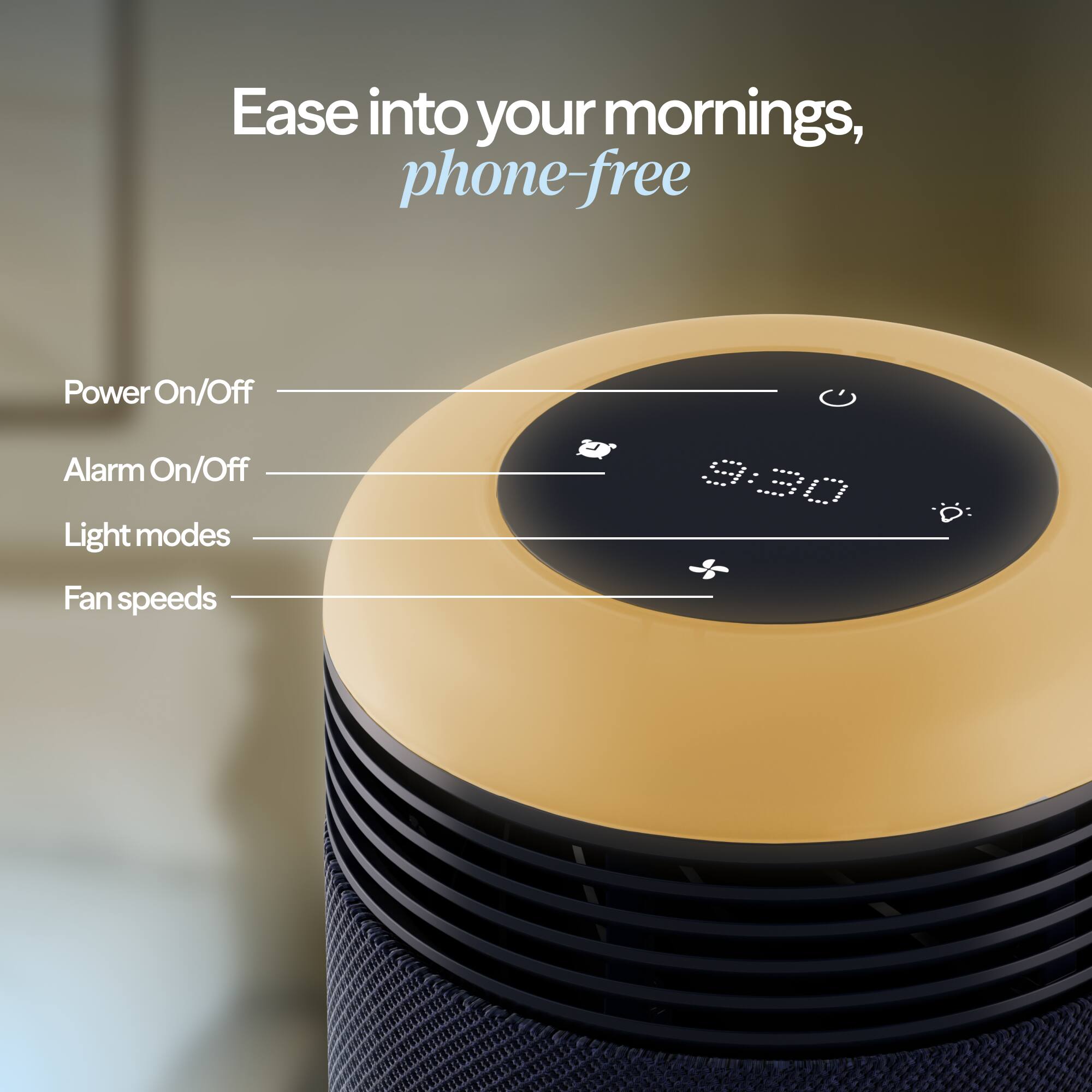 Ease into your mornings, phone-free

- Power On/Off
- Alarm On/Off
- Light modes
- Fan speeds