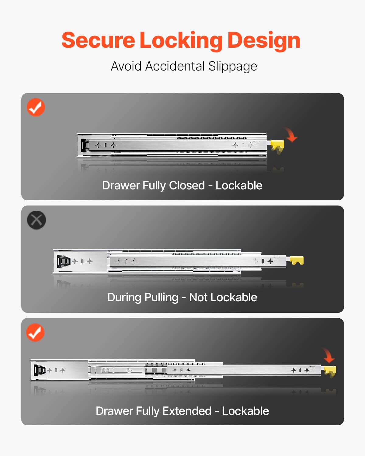 Secure Locking Design  
Avoid Accidental Slippage  

- Drawer Fully Closed - Lockable  
- During Pulling - Not Lockable  
- Drawer Fully Extended - Lockable