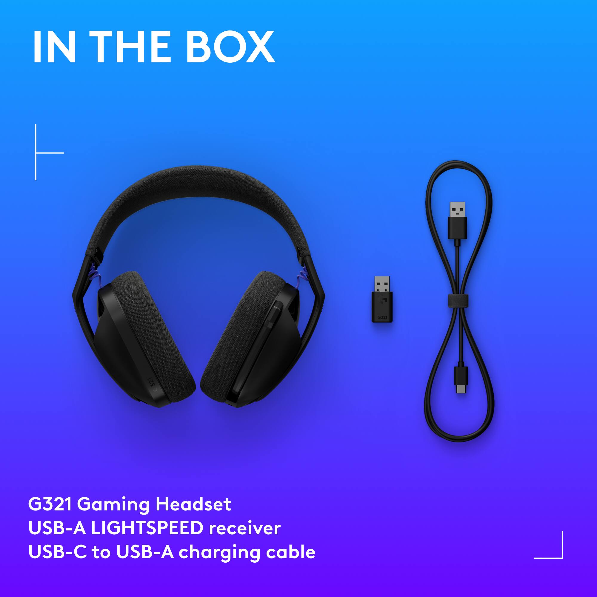 IN THE BOX
G321 Gaming Headset
USB-A LIGHTSPEED receiver
USB-C to USB-A charging cable