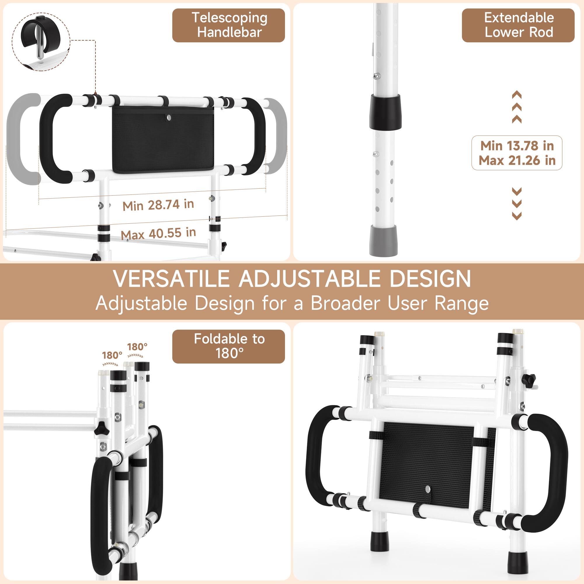 Telescoping Handlebar  
Extendable Lower Rod  

Min 28.74 in  
Max 40.55 in  

Min 13.78 in  
Max 21.26 in  

VERSATILE ADJUSTABLE DESIGN  
Adjustable Design for a Broader User Range  

180° Foldable to 180°