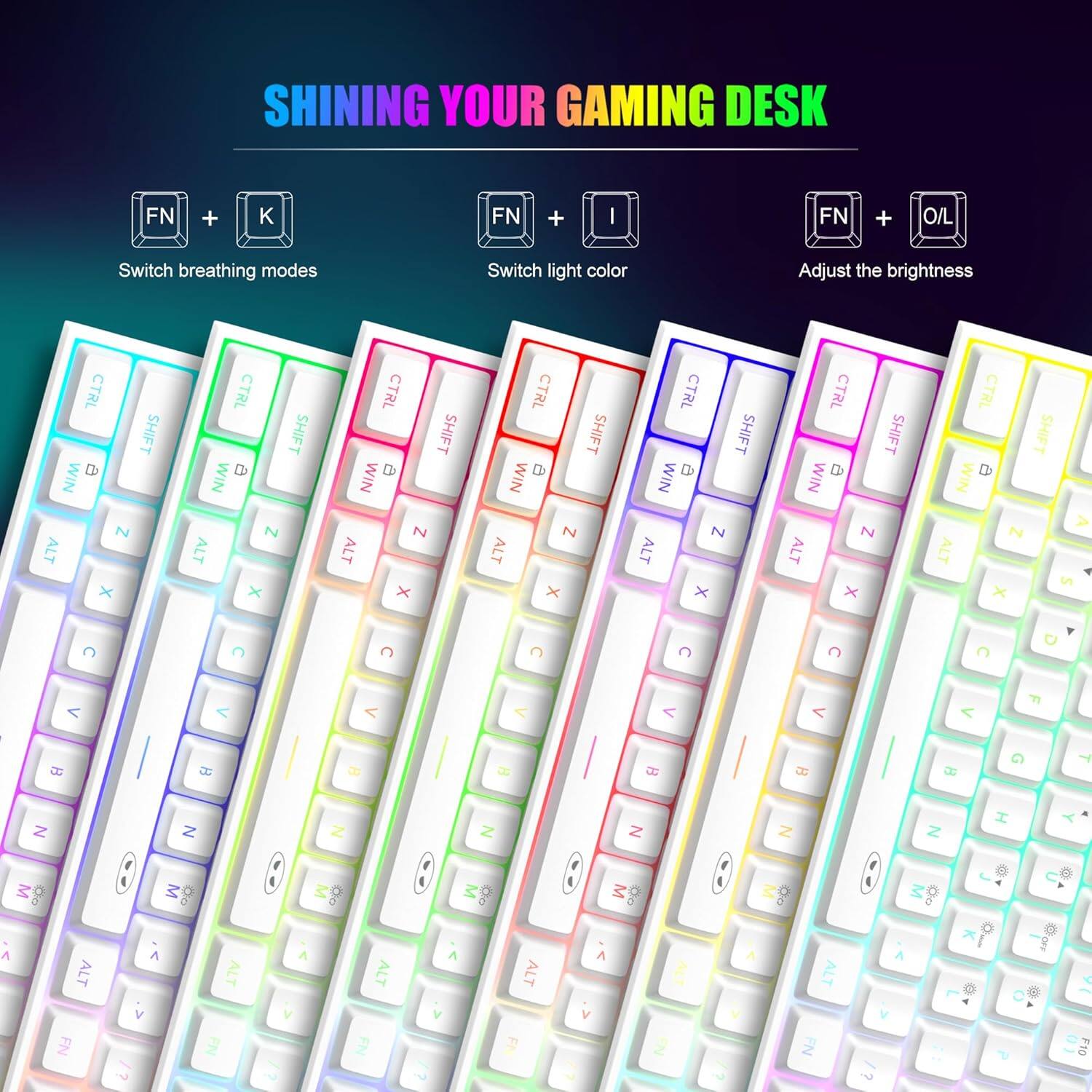 SHINING YOUR GAMING DESK

FN + K
Switch breathing modes

FN + I
Switch light color

FN + O/L
Adjust the brightness

CTRL b SHIFT WIN N ALT X
CTRL a SHIFT WIN N ALT X
CTRL SHIFT WIN N ALT X
CTRL SHIFT WIN N ALT X
CTRL B SHIFT WIN N ALT X
CTRL D SHIFT WIN N ALT X
CTRL B SHIFT WIN N ALT S X

C
C
C
C
C
C
C
D
<
<
<
<
F
0
B
B
B
DG
B
13
B
G
Y
Z
Z
Z
Z
Z
Z
Z
I
M
ALT FN
M FN
FN
ALT
FN
#OFF
F10
