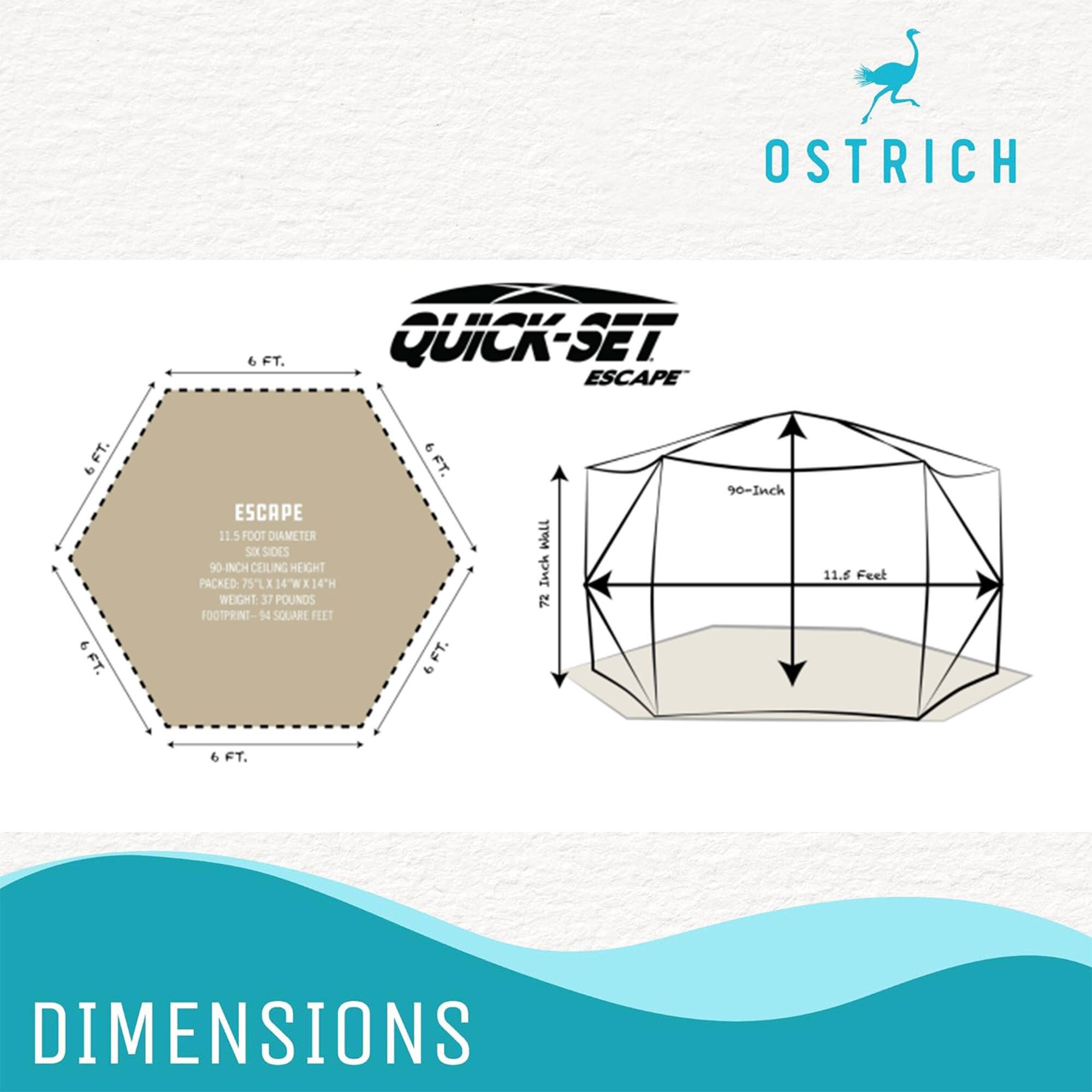 OSTRICH FT. QUICK-SET ESCAPE  
6 FT. 9 FT. ESCAPE  
11.5 FOOT DIAMETER  
SIX SIDES  
90-INCH CEILING HEIGHT  
PACKED 75X 14W E K14TH  
WEIGHT 37 POUNDS  
FOOTPRINT-94 SQUARE FEET  
9 FT.  
DIMENSIONS  
11.6 Feet  
90-Inch  
72 90-Inch  
11.6 Feet