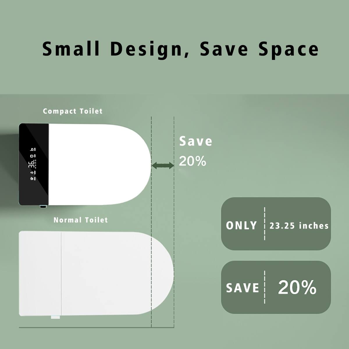 Small Design, Save Space

Compact Toilet
Save 20%

Normal Toilet
ONLY 23.25 inches
SAVE 20%