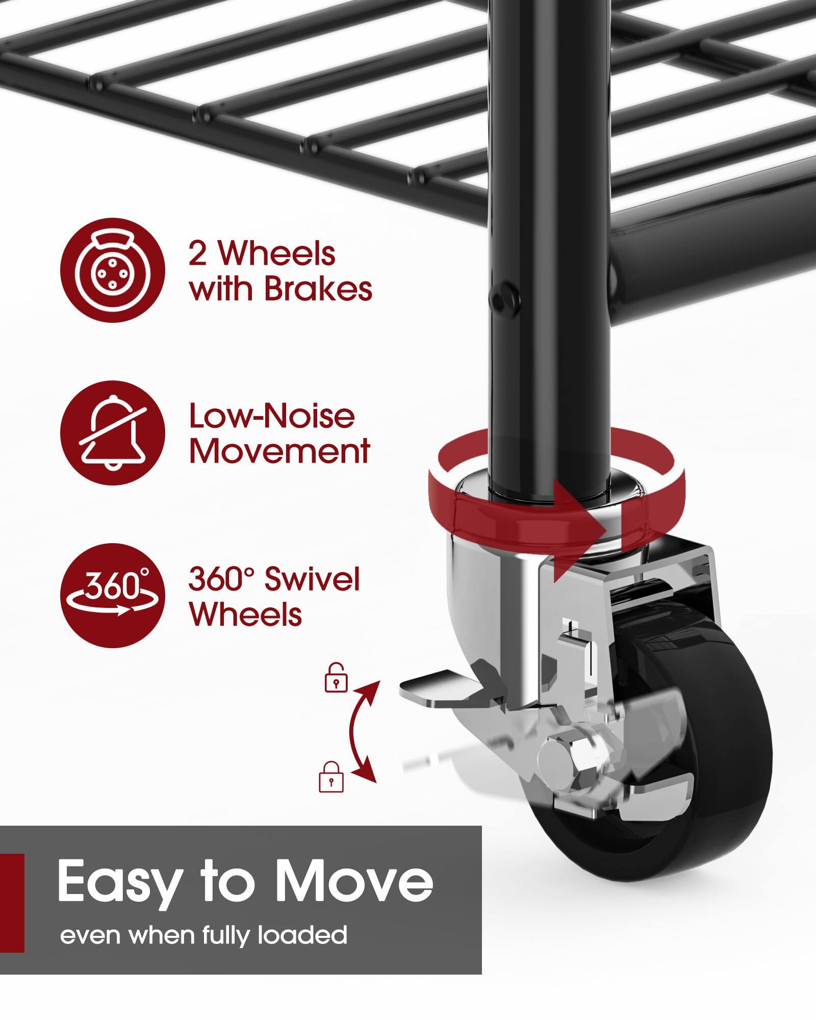 2 Wheels with Brakes  
Low-Noise Movement  
360° Swivel Wheels  

Easy to Move  
even when fully loaded