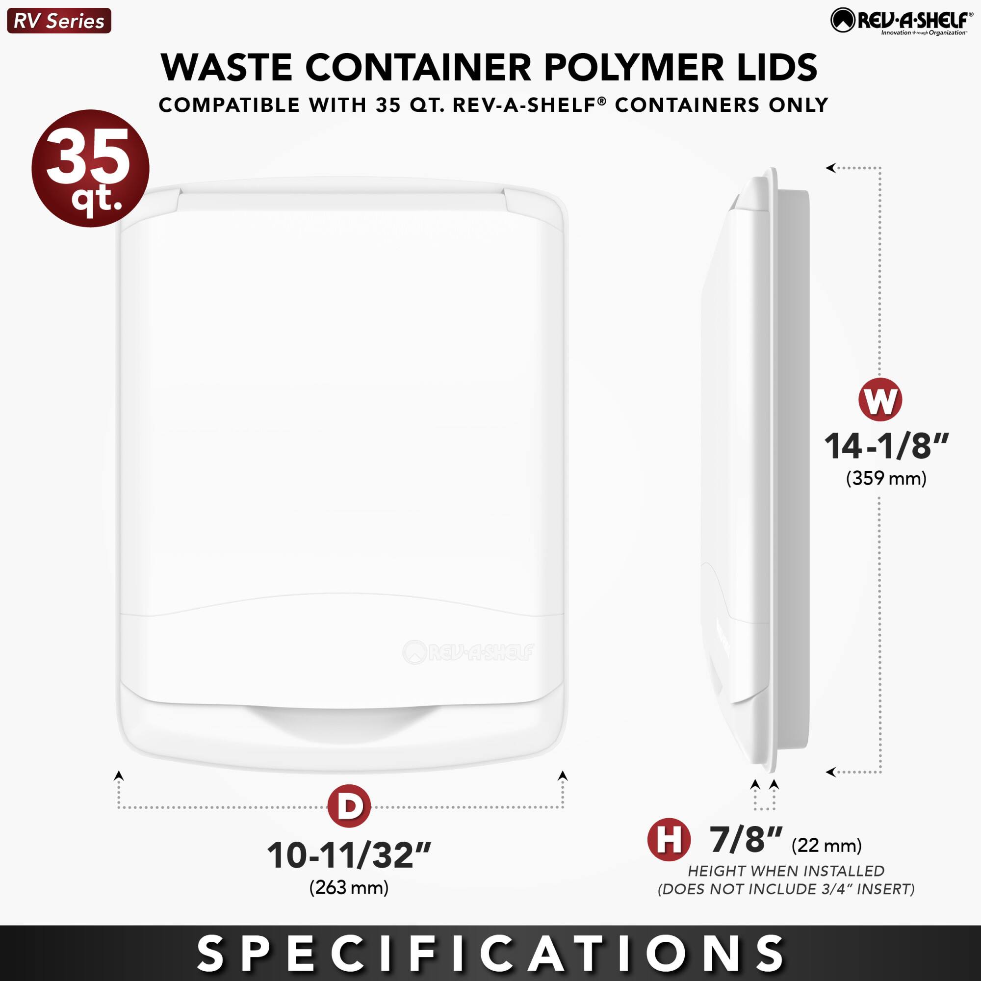 RV Series  
WASTE CONTAINER POLYMER LIDS  
COMPATIBLE WITH 35 QT. REV-A-SHELF® CONTAINERS ONLY  

35 qt.  

W 14-1/8" (359 mm)  
D 10-11/32" (263 mm)  
H 7/8" (22 mm) HEIGHT WHEN INSTALLED (DOES NOT INCLUDE 3/4" INSERT)  

SPECIFICATIONS