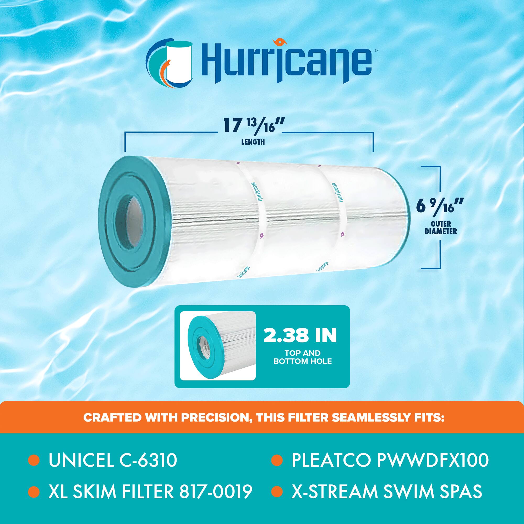 Hurricane

17 13/16" LENGTH  
6 9/16" OUTER DIAMETER  
2.38 IN TOP AND BOTTOM HOLE

CRAFTED WITH PRECISION, THIS FILTER SEAMLESSLY FITS:

- UNICEL C-6310
- XL SKIM FILTER 817-0019
- PLEATCO PWWDFX100
- X-STREAM SWIM SPAS