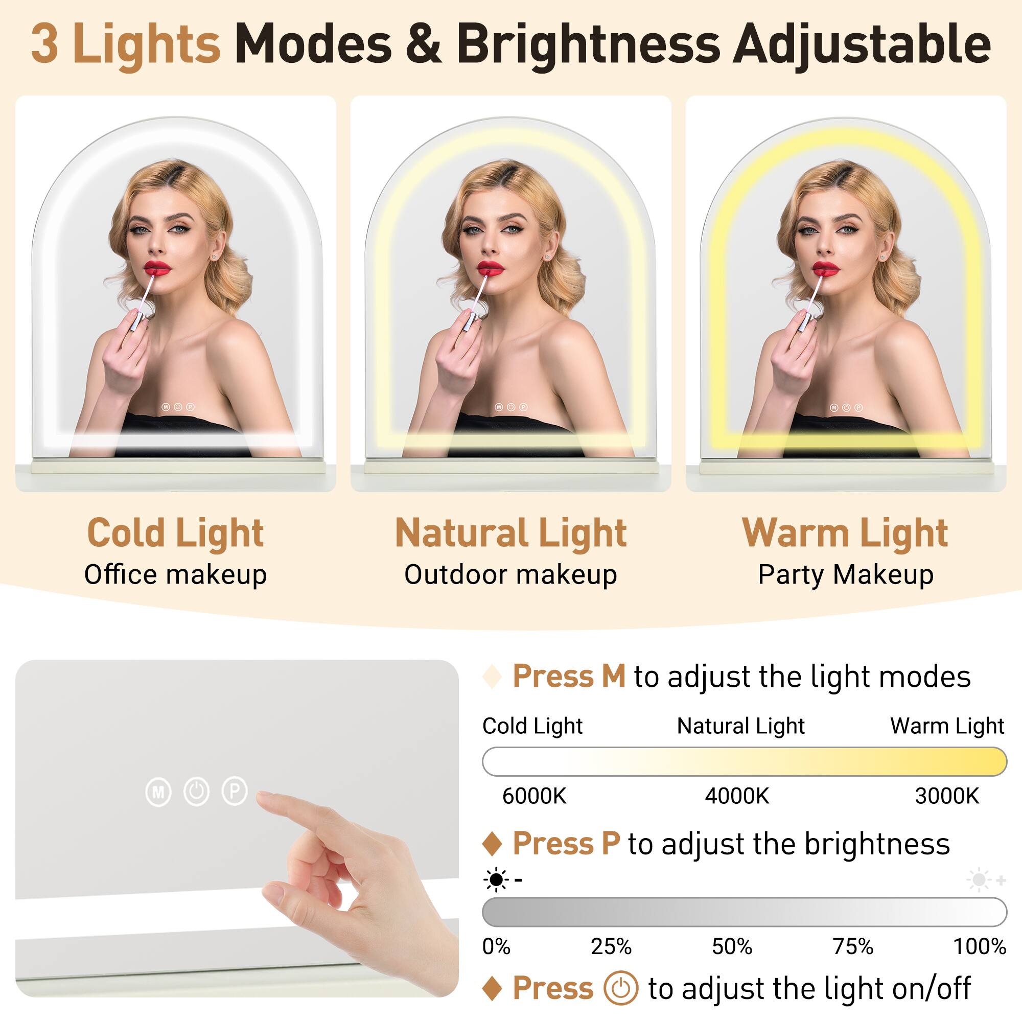 3 Lights Modes & Brightness Adjustable

Cold Light
Office makeup

Natural Light
Outdoor makeup

Warm Light
Party Makeup

Press M to adjust the light modes
Cold Light Natural Light Warm Light
6000K 4000K 3000K

Press P to adjust the brightness
0% 25% 50% 75% 100%

Press to adjust the light on/off
