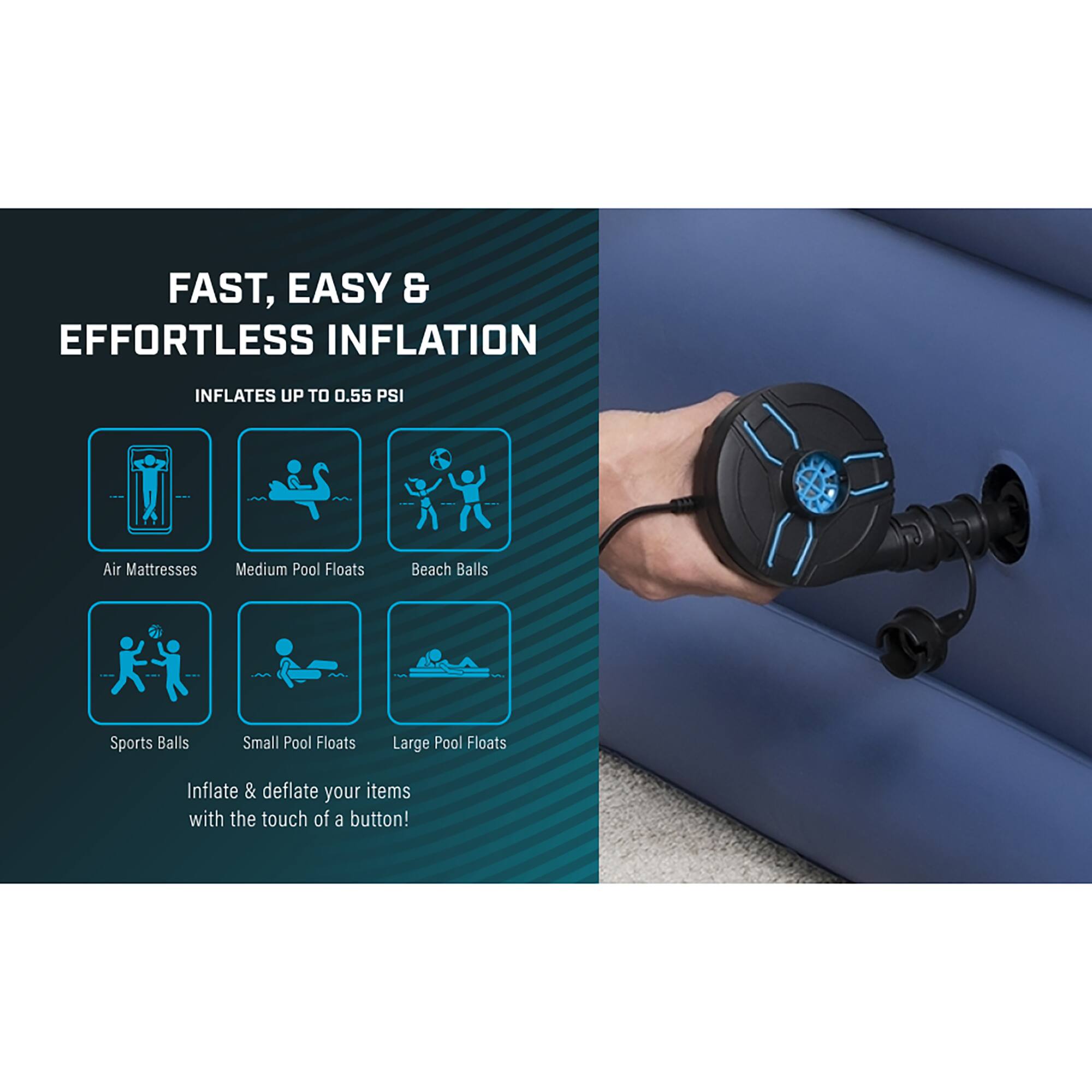 FAST, EASY & EFFORTLESS INFLATION  
INFLATES UP TO 0.55 PSI  

Air Mattresses  
Medium Pool Floats  
Beach Balls  
Sports Balls  
Small Pool Floats  
Large Pool Floats  

Inflate & deflate your items with the touch of a button!