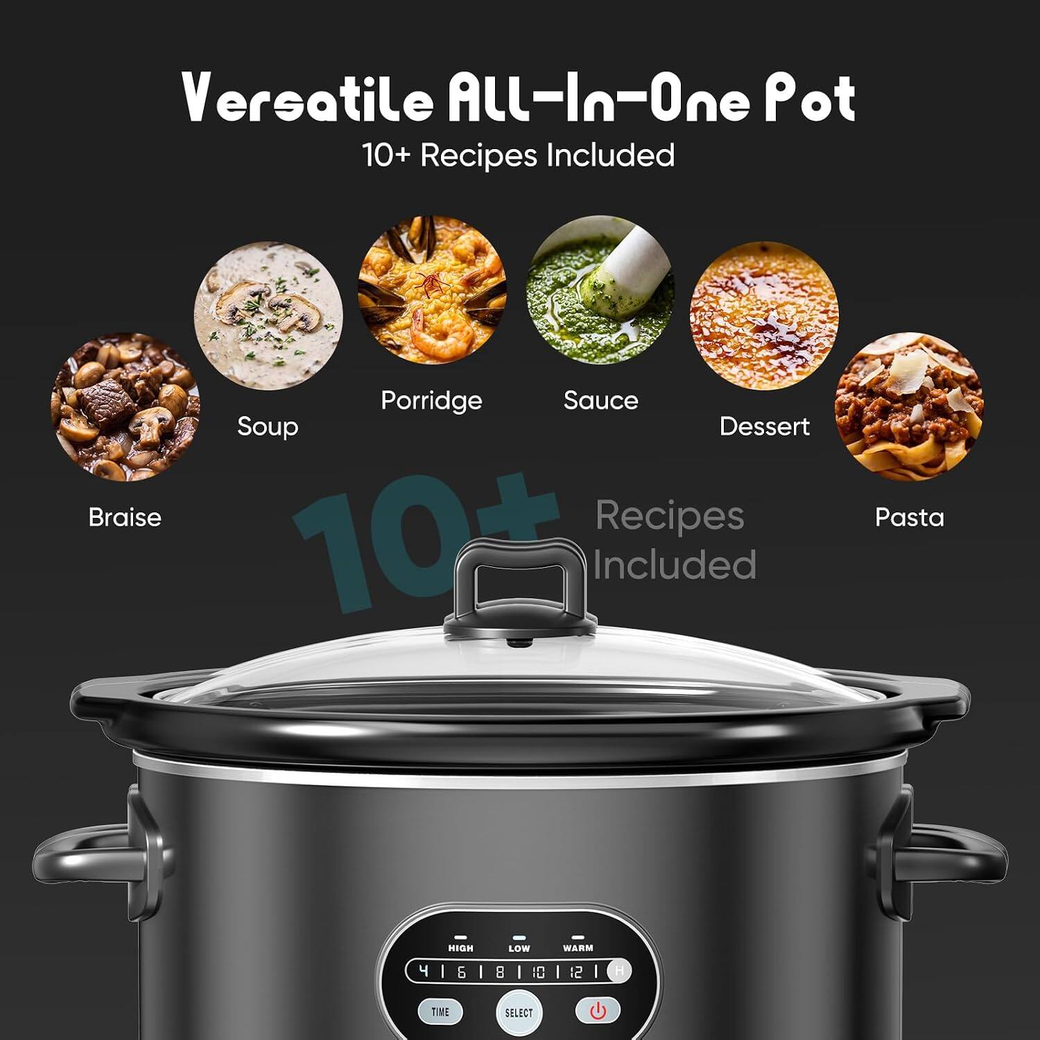 Versatile All-In-One Pot  
10+ Recipes Included  
Braise, Porridge, Sauce, Soup, Dessert, Pasta  
HIGH LOW WARM  
4 1 6 1 8 1 0 1 2 1  
TIME SELECT