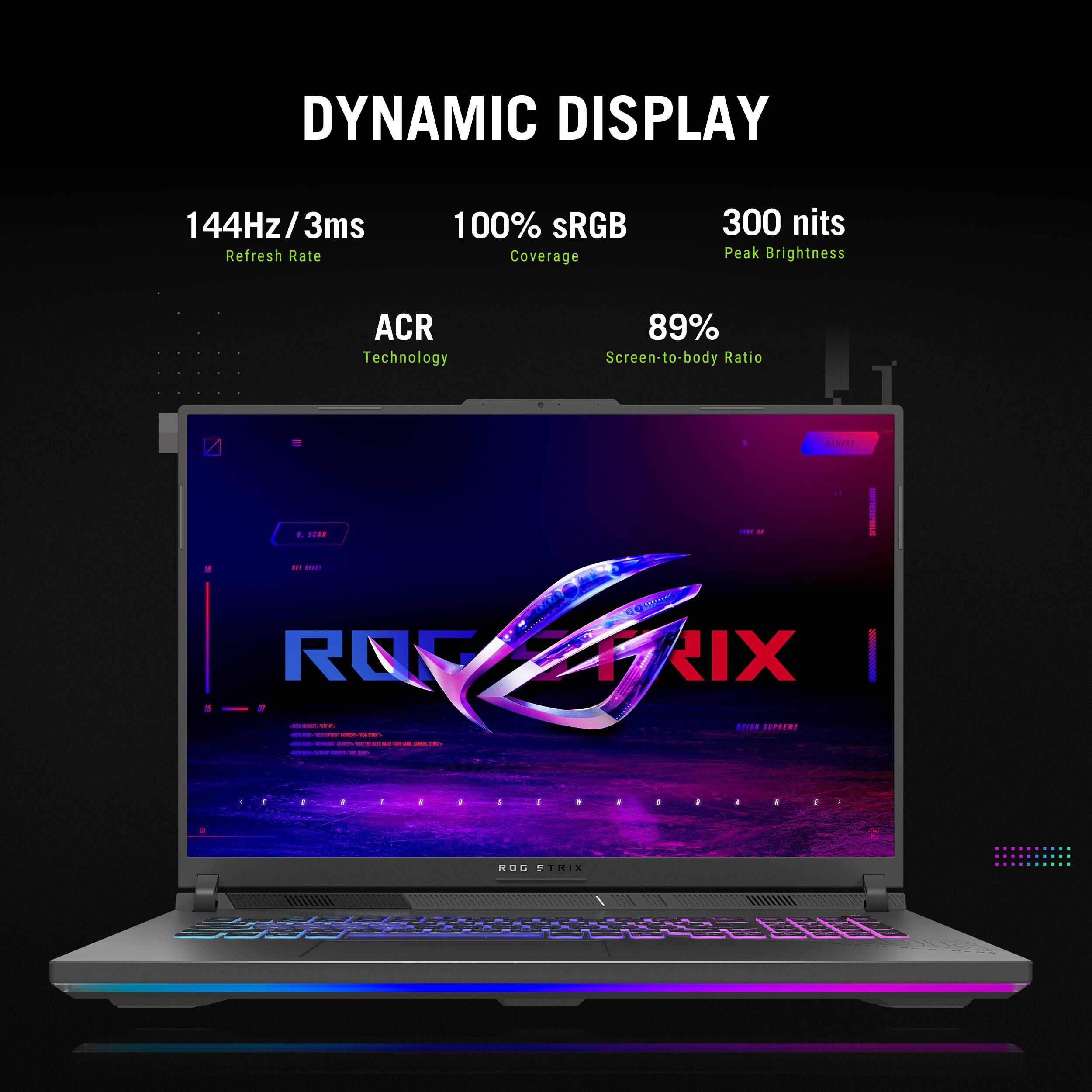 DYNAMIC DISPLAY

144Hz / 3ms  
Refresh Rate

100% sRGB  
Coverage

300 nits  
Peak Brightness

ACR  
Technology

89%  
Screen-to-body Ratio