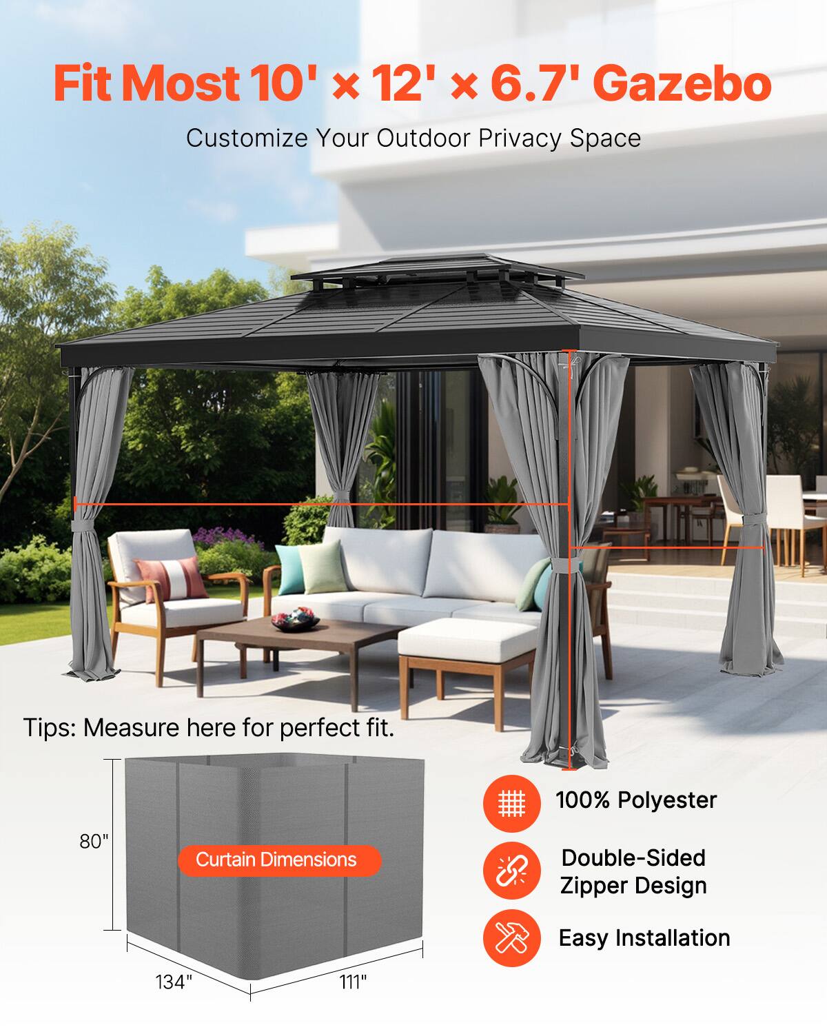 Fit Most 10' x 12' x 6.7' Gazebo  
Customize Your Outdoor Privacy Space  

Tips: Measure here for perfect fit.  

100% Polyester  
Double-Sided Zipper Design  
Easy Installation  

Curtain Dimensions:  
80"  
134"  
111"