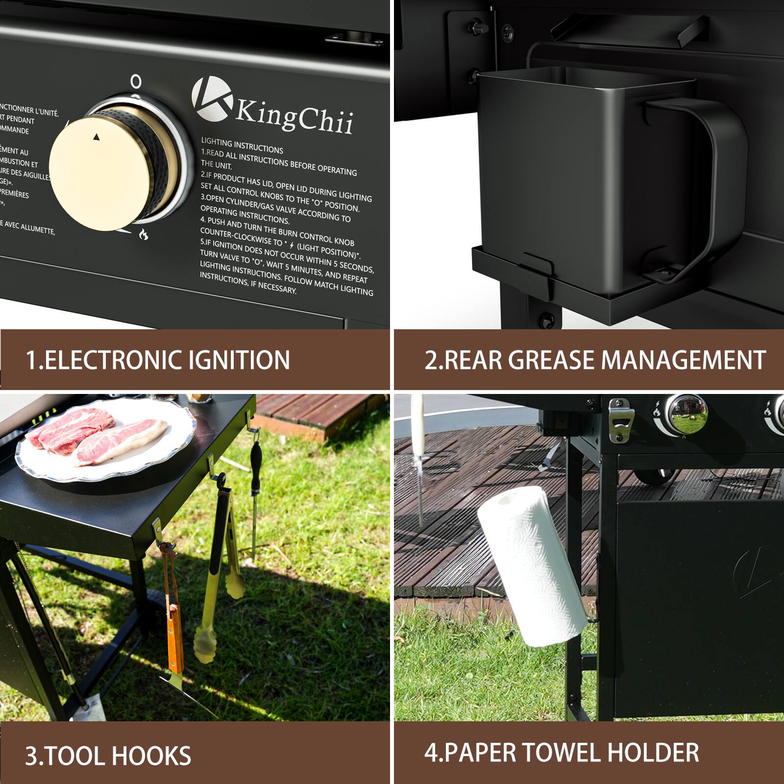 1. ELECTRONIC IGNITION

2. REAR GREASE MANAGEMENT

3. TOOL HOOKS

4. PAPER TOWEL HOLDER

LIGHTING INSTRUCTIONS

1. READ ALL INSTRUCTIONS BEFORE OPERATING THE UNIT.
2. IF PRODUCT HAS LID OPEN DURING LIGHTING, SET ALL CONTROL KNOBS TO "O" POSITION.
3. OPEN CYLINDER/GAS VALVE ACCORDING TO OPERATING INSTRUCTIONS.
4. PUSH AND TURN THE BURN CONTROL KNOB COUNTER-CLOCKWISE TO LIGHT POSITION.
5. IF IGNITION DOES NOT OCCUR WITHIN 5 SECONDS, TURN VALVE TO "O", WAIT 5 MINUTES, AND REPEAT INSTRUCTIONS. IF NECESSARY, MATCH LIGHTING INSTRUCTIONS.