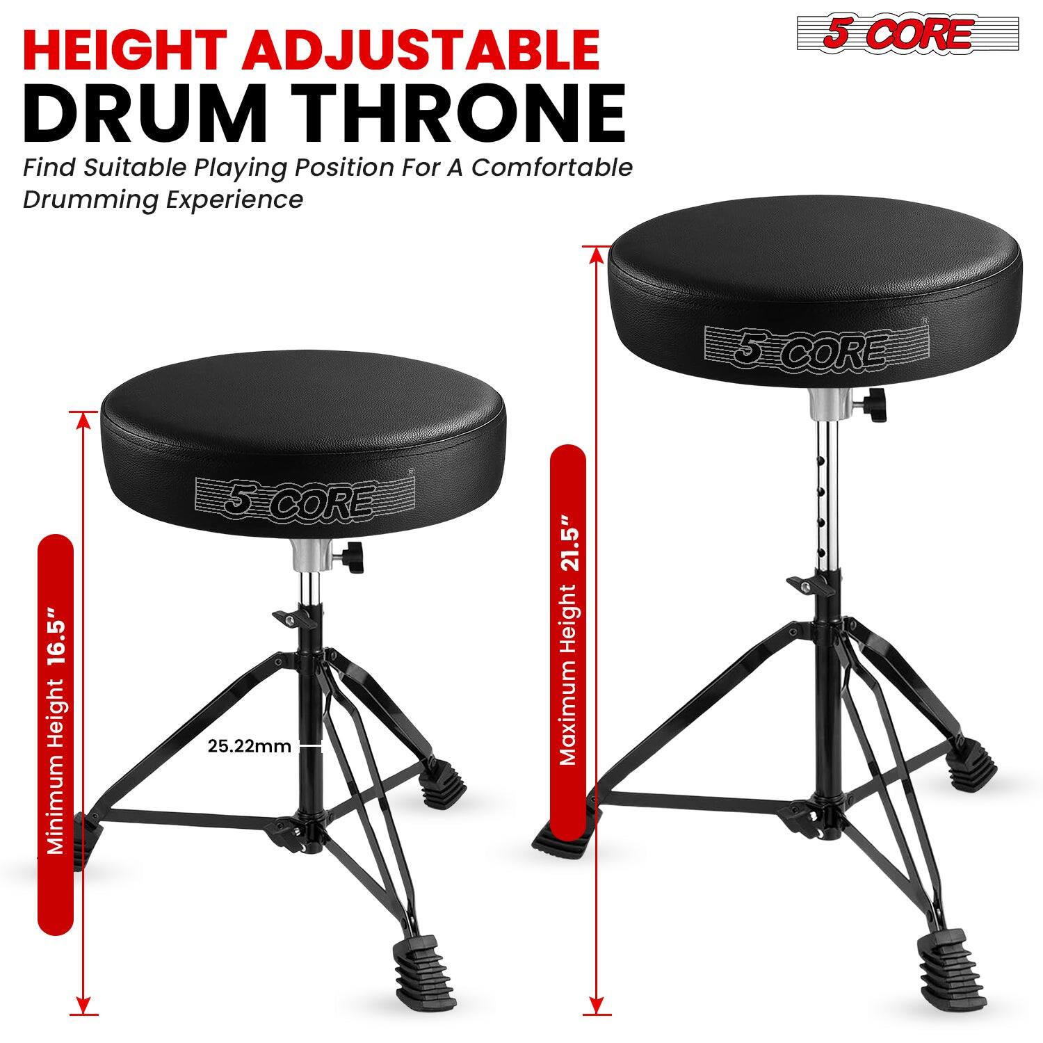 HEIGHT ADJUSTABLE DRUM THRONE  
Find Suitable Playing Position For A Comfortable Drumming Experience  

5 CORE  
Minimum Height 16.5"  
25.22mm  
Maximum Height 21.5"